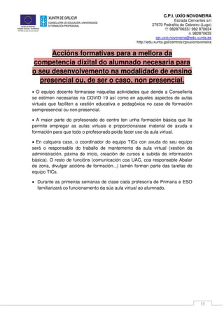 C.P.I. UXÍO NOVONEIRA
Estrada Cervantes s/n
27670 Pedrafita do Cebreiro (Lugo)
℡ 982870633// 982 870634
982870635
cpi.uxio.novoneira@edu.xunta.es
http://edu.xunta.gal/centros/cpiuxionovoneira
19
Accións formativas para a mellora da
competencia dixital do alumnado necesaria para
o seu desenvolvemento na modalidade de ensino
presencial ou, de ser o caso, non presencial.
• O equipo docente formarase naquelas actividades que dende a Consellería
se estimen necesarias na COVID 19 así como en aqueles aspectos de aulas
virtuais que faciliten a xestión educativa e pedagóxica no caso de formación
semipresencial ou non presencial.
• A maior parte do profesorado do centro ten unha formación básica que lle
permite empregar as aulas virtuais e proporcionarase material de axuda e
formación para que todo o profesorado poida facer uso da aula virtual.
• En calquera caso, o coordinador do equipo TICs con axuda do seu equipo
será o responsable do traballo de mantemento da aula virtual (xestión da
administración, páxina de inicio, creación de cursos e subida de información
básica). O resto de funcións (comunicación coa UAC, coa responsable Abalar
de zona, divulgar accións de formación...) tamén forman parte das tarefas do
equipo TICs.
• Durante as primeiras semanas de clase cada profesor/a de Primaria e ESO
familiarizará co funcionamento da súa aula virtual ao alumnado.
 