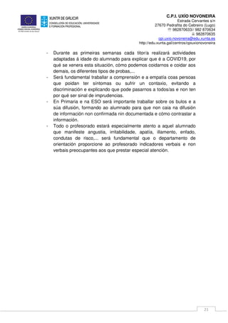 C.P.I. UXÍO NOVONEIRA
Estrada Cervantes s/n
27670 Pedrafita do Cebreiro (Lugo)
℡ 982870633// 982 870634
982870635
cpi.uxio.novoneira@edu.xunta.es
http://edu.xunta.gal/centros/cpiuxionovoneira
21
- Durante as primeiras semanas cada titor/a realizará actividades
adaptadas á idade do alumnado para explicar que é a COVID19, por
qué se xenera esta situación, cómo podemos coidarnos e coidar aos
demais, os diferentes tipos de probas,...
- Será fundamental traballar a comprensión e a empatía coas persoas
que poidan ter síntomas ou sufrir un contaxio, evitando a
discriminación e explicando que pode pasarnos a todos/as e non ten
por qué ser sinal de imprudencias.
- En Primaria e na ESO será importante traballar sobre os bulos e a
súa difusión, formando ao alumnado para que non caia na difusión
de información non confirmada nin documentada e cómo contrastar a
información.
- Todo o profesorado estará especialmente atento a aquel alumnado
que manifeste angustia, irritabilidade, apatía, illamento, enfado,
condutas de risco,... será fundamental que o departamento de
orientación proporcione ao profesorado indicadores verbais e non
verbais preocupantes aos que prestar especial atención.
 