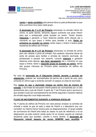 C.P.I. UXÍO NOVONEIRA
Estrada Cervantes s/n
27670 Pedrafita do Cebreiro (Lugo)
℡ 982870633// 982 870634
982870635
cpi.uxio.novoneira@edu.xunta.es
http://edu.xunta.gal/centros/cpiuxionovoneira
3
centro e serán recollidos pola persoa titora ou polo profesorado co que
teña a primeira hora clase neste grupo.
- O alumnado de 1º a 3º de Primaria colocarase na entrada interior do
centro na parte dereita, deixando espazo suficiente coa porta interior
para que o profesorado poida acceder ao centro. Tamén levarán
máscaras e gardarán a maior distancia posible entre eles/as ata o
momento en que toque o timbre para acceder á aula. Serán os
primeiros en acceder ao centro cando toque o timbre e farano polas
escaleiras do edificio de Primaria.
- O alumnado de 4º a 6º de Primaria colocarase na entrada do centro
pero sen rebasar a porta de entrada. Non poderán colocarse diante da
porta de acceso para facilitar a entrada do restante alumnado, do
profesorado e persoal non docente. Levarán máscara e gardarán
distancia entre eles/as, sen facer agrupación ata o momento en que
toque o timbre. Serán o segundo grupo en acceder ao centro, detrás
dos grupos inferiores de Primaria polas escaleiras do edificio de
Primaria.
No caso do alumnado de 4º Educación Infantil, durante o período de
adaptación, poderán ser acompañados do pai/nai ata a porta da aula, pero
entrando en último lugar e evitando coincidir no espazo co resto do alumnado.
Nos casos en que o alumnado chegue ao centro fóra do horario de
entrada, o alumnado de educación infantil poderá ser acompañado por un dos
proxenitores ata a aula de Infantil. A partir de 1º de Primaria será o alumno/a o
que acceda á aula sen acompañamento da familia seguindo o traxecto habitual
de entrada segundo a súa etapa educativa.
FLUXO DE MOVEMENTOS DURANTE A XORNADA ESCOLAR
Na 1ª planta do edificio de Primaria non será preciso sinalizar os sentidos de
entrada e saída xa que só está a clase de Infantil e o laboratorio que non
coinciden na mesma franxa horaria para os desprazamentos. O grupo estable
de convivencia de Infantil terá todas as clases na aula de referencia e só se
desprazarán ao patio exterior cando sexan alí os recreos usando as mesmas
escaleiras polas que acceden, usando a marxe dereita. O alumnado de
Educación Infantil despois do recreo SEMPRE será recollido e
 