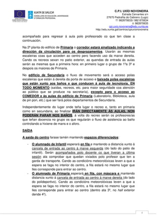 C.P.I. UXÍO NOVONEIRA
Estrada Cervantes s/n
27670 Pedrafita do Cebreiro (Lugo)
℡ 982870633// 982 870634
982870635
cpi.uxio.novoneira@edu.xunta.es
http://edu.xunta.gal/centros/cpiuxionovoneira
4
acompañado para regresar á aula polo profesorado co que ten clase a
continuación.
Na 2ª planta do edificio de Primaria o corredor estará sinalizado indicando a
dirección da circulación para os desprazamentos. Usarán as mesmas
escaleiras coas que acceden ao centro pero facendo uso da marxe dereita.
Cando os recreos sexan no patio exterior, as quendas de entrada ás aulas
serán as mesmas que a primeira hora: en primeiro lugar o grupo de 1ºa 3º e
despois os maiores de Primaria.
No edificio de Secundaria o fluxo de movemento será o acceso polas
escaleiras que están á dereita da porta de acceso e baixada polas escaleiras
que están xunto aos baños e que conducen á aula de tecnoloxía, EN
TODO MOMENTO (saídas, recreos, etc. para maior seguridade coa atención
ao público que se produce na secretaría), excepto para o acceso ao
COMEDOR e ás aulas do edificio de Primaria (Laboratorio, Biblioteca, aula
de pin pon, etc.) que ser fará polos departamentos de Secundaria.
Independentemente do lugar onde teña lugar o recreo e, tanto en primaria
como en secundaria, ao finalizar IRÁN DIRECTAMENTE ÁS AULAS, NON
PODERÁN PARAR NOS BAÑOS, á volta do recreo serán os profesores/as
que teñan docencia no grupo os que regularán o fluxo de asistencia ao baño
controlando a hixiene de mans e o aforo.
SAÍDA
A saída do centro farase tamén mantendo espazos diferenciados:
- O alumnado de Infantil esperará en fila e mantendo a distancia xunto á
cancela de entrada ao centro á marxe esquerda (do lado do patio de
infantil). Serán acompañados polo docente co que tiveran a última
sesión ata comprobar que quedan vixiados polo profesor que ten a
garda de transporte. Cando as condicións meteorolóxicas leven a que a
espera se faga no interior do centro, a fila estará no mesmo lugar que
lles corresponde para entrar ao centro.
- O alumnado de Primaria esperará en fila, con máscara e mantendo
distancia xunto á cancela de entrada ao centro á marxe dereita (do lado
do polideportivo). Cando as condicións meteorolóxicas leven a que a
espera se faga no interior do centro, a fila estará no mesmo lugar que
lles corresponde para entrar ao centro (dentro ata 3º, no hall exterior
dende 4º).
 