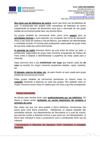 C.P.I. UXÍO NOVONEIRA
Estrada Cervantes s/n
27670 Pedrafita do Cebreiro (Lugo)
℡ 982870633// 982 870634
982870635
cpi.uxio.novoneira@edu.xunta.es
http://edu.xunta.gal/centros/cpiuxionovoneira
6
Non farán uso da biblioteca do centro, senón que farán uso da biblioteca da
aula. O profesorado titor poderá coller exemplares da biblioteca do centro
(respectando os tempos de devolución) para que o alumnado do seu grupo
estable de convivencia poida facer uso doutros libros.
Os grupos estables de convivencia terán como único espazo para as
actividades lectivas a aula asignada, con excepción das horas de educación
física e nas horas de Valores e nas de Reforzo, que deberán ser desinfectadas
e ventiladas durante 10 minutos polo profesorado responsable do grupo antes
de que sexa usada por outros alumnos/as.
A merenda da mañá tomarase dentro da aula antes de baixar ao patio, o
profesorado responsable do grupo nese momento encargarase da limpeza de
mans antes e despois e desinfectarase a superficie da mesa usada para a
merenda.
Cada alumno/a terá a súa botella/bote con auga que traerán cada día da
casa na mochila. En ningún momento compartirán botellas, vasos, cubertos,
etc.
O tobogán, piscina de bolas, etc. do patio interior só será usado polo grupo
estable de convivencia de infantil.
Estes grupos estables de convivencia sentaranse na mesma mesa no
comedor mantendo a distancia co resto dos grupos. Non poderán estar en
ningún momento noutra mesa nin cadeira que non sexa a que lles corresponde.
- Titorías coas familias:
As titorías coas familias terán lugar preferentemente por vía telefónica. Os
titores e titoras tamén facilitarán un correo electrónico de contacto a
principio de curso.
Nos casos nos que non sexa posible a titoría telefónica, concertarase cita
previa para unha titoría presencial. Habilitarase un espazo afastado das
actividades lectivas, nos departamentos de Secundaria ou a aula de música,
que permita manter a distancia mínima e que conte con xel hidroalcohólico. A
titoría será individual e tanto o proxenitor/a como o profesorado farán uso da
máscara.
- Convocatoria e Reunións de Claustros, CCP, Comisións e Consellos
Escolares
 