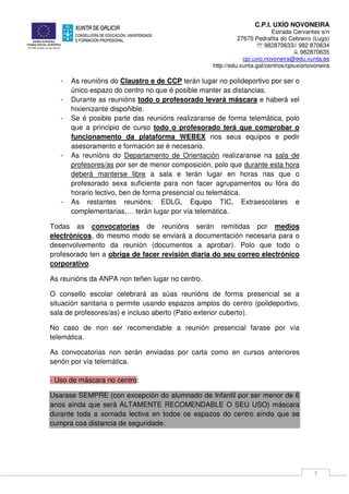 C.P.I. UXÍO NOVONEIRA
Estrada Cervantes s/n
27670 Pedrafita do Cebreiro (Lugo)
℡ 982870633// 982 870634
982870635
cpi.uxio.novoneira@edu.xunta.es
http://edu.xunta.gal/centros/cpiuxionovoneira
7
- As reunións do Claustro e de CCP terán lugar no polideportivo por ser o
único espazo do centro no que é posible manter as distancias.
- Durante as reunións todo o profesorado levará máscara e haberá xel
hixienizante dispoñible.
- Se é posible parte das reunións realizaranse de forma telemática, polo
que a principio de curso todo o profesorado terá que comprobar o
funcionamento da plataforma WEBEX nos seus equipos e pedir
asesoramento e formación se é necesario.
- As reunións do Departamento de Orientación realizaranse na sala de
profesores/as por ser de menor composición, polo que durante esta hora
deberá manterse libre a sala e terán lugar en horas nas que o
profesorado sexa suficiente para non facer agrupamentos ou fóra do
horario lectivo, ben de forma presencial ou telemática.
- As restantes reunións: EDLG, Equipo TIC, Extraescolares e
complementarias,… terán lugar por vía telemática.
Todas as convocatorias de reunións serán remitidas por medios
electrónicos, do mesmo modo se enviará a documentación necesaria para o
desenvolvemento da reunión (documentos a aprobar). Polo que todo o
profesorado ten a obriga de facer revisión diaria do seu correo electrónico
corporativo.
As reunións da ANPA non teñen lugar no centro.
O consello escolar celebrará as súas reunións de forma presencial se a
situación sanitaria o permite usando espazos amplos do centro (polideportivo,
sala de profesores/as) e incluso aberto (Patio exterior cuberto).
No caso de non ser recomendable a reunión presencial farase por vía
telemática.
As convocatorias non serán enviadas por carta como en cursos anteriores
senón por vía telemática.
- Uso de máscara no centro:
Usarase SEMPRE (con excepción do alumnado de Infantil por ser menor de 6
anos aínda que será ALTAMENTE RECOMENDABLE O SEU USO) máscara
durante toda a xornada lectiva en todos os espazos do centro aínda que se
cumpra coa distancia de seguridade:
 