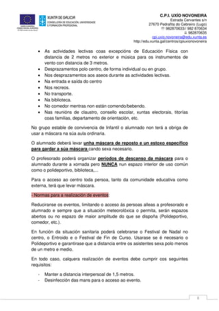 C.P.I. UXÍO NOVONEIRA
Estrada Cervantes s/n
27670 Pedrafita do Cebreiro (Lugo)
℡ 982870633// 982 870634
982870635
cpi.uxio.novoneira@edu.xunta.es
http://edu.xunta.gal/centros/cpiuxionovoneira
8
• As actividades lectivas coas excepcións de Educación Física con
distancia de 2 metros no exterior e música para os instrumentos de
vento con distancia de 3 metros.
• Desprazamentos polo centro, de forma individual ou en grupo.
• Nos desprazamentos aos aseos durante as actividades lectivas.
• Na entrada e saída do centro
• Nos recreos.
• No transporte.
• Na biblioteca.
• No comedor mentras non están comendo/bebendo.
• Nas reunións de claustro, consello escolar, xuntas electorais, titorías
coas familias, departamento de orientación, etc.
No grupo estable de convivencia de Infantil o alumnado non terá a obriga de
usar a máscara na súa aula ordinaria.
O alumnado deberá levar unha máscara de reposto e un estoxo específico
para gardar a súa máscara cando sexa necesario.
O profesorado poderá organizar períodos de descanso da máscara para o
alumnado durante a xornada pero NUNCA nun espazo interior de uso común
como o polideportivo, biblioteca,...
Para o acceso ao centro toda persoa, tanto da comunidade educativa como
externa, terá que levar máscara.
- Normas para a realización de eventos:
Reduciranse os eventos, limitando o acceso ás persoas alleas a profesorado e
alumnado e sempre que a situación meteorolóxica o permita, serán espazos
abertos ou no espazo de maior amplitude do que se dispoña (Polideportivo,
comedor, etc.).
En función da situación sanitaria poderá celebrarse o Festival de Nadal no
centro, o Entroido e o Festival de Fin de Curso. Usarase se é necesario o
Polideportivo e garantirase que a distancia entre os asistentes sexa polo menos
de un metro e medio.
En todo caso, calquera realización de eventos debe cumprir cos seguintes
requisitos:
- Manter a distancia interpersoal de 1,5 metros.
- Desinfección das mans para o acceso ao evento.
 