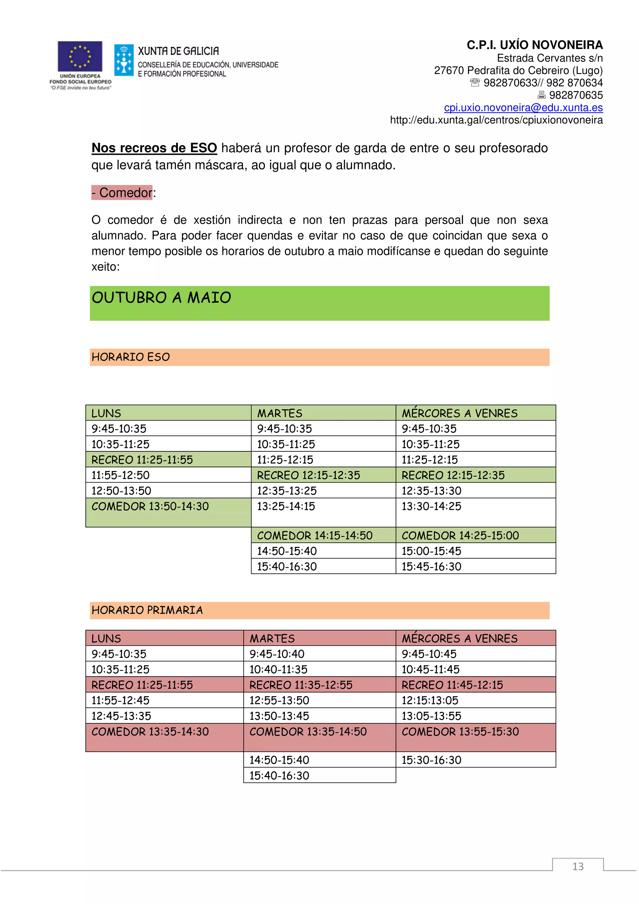 C.P.I. UXÍO NOVONEIRA
Estrada Cervantes s/n
27670 Pedrafita do Cebreiro (Lugo)
℡ 982870633// 982 870634
982870635
cpi.uxio.novoneira@edu.xunta.es
http://edu.xunta.gal/centros/cpiuxionovoneira
13
Nos recreos de ESO haberá un profesor de garda de entre o seu profesorado
que levará tamén máscara, ao igual que o alumnado.
- Comedor:
O comedor é de xestión indirecta e non ten prazas para persoal que non sexa
alumnado. Para poder facer quendas e evitar no caso de que coincidan que sexa o
menor tempo posible os horarios de outubro a maio modifícanse e quedan do seguinte
xeito:
OUTUBRO A MAIO
HORARIO ESO
LUNS MARTES MÉRCORES A VENRES
9:45-10:35 9:45-10:35 9:45-10:35
10:35-11:25 10:35-11:25 10:35-11:25
RECREO 11:25-11:55 11:25-12:15 11:25-12:15
11:55-12:50 RECREO 12:15-12:35 RECREO 12:15-12:35
12:50-13:50 12:35-13:25 12:35-13:30
COMEDOR 13:50-14:30 13:25-14:15 13:30-14:25
COMEDOR 14:15-14:50 COMEDOR 14:25-15:00
14:50-15:40 15:00-15:45
15:40-16:30 15:45-16:30
HORARIO PRIMARIA
LUNS MARTES MÉRCORES A VENRES
9:45-10:35 9:45-10:40 9:45-10:45
10:35-11:25 10:40-11:35 10:45-11:45
RECREO 11:25-11:55 RECREO 11:35-12:55 RECREO 11:45-12:15
11:55-12:45 12:55-13:50 12:15:13:05
12:45-13:35 13:50-13:45 13:05-13:55
COMEDOR 13:35-14:30 COMEDOR 13:35-14:50 COMEDOR 13:55-15:30
14:50-15:40 15:30-16:30
15:40-16:30
 