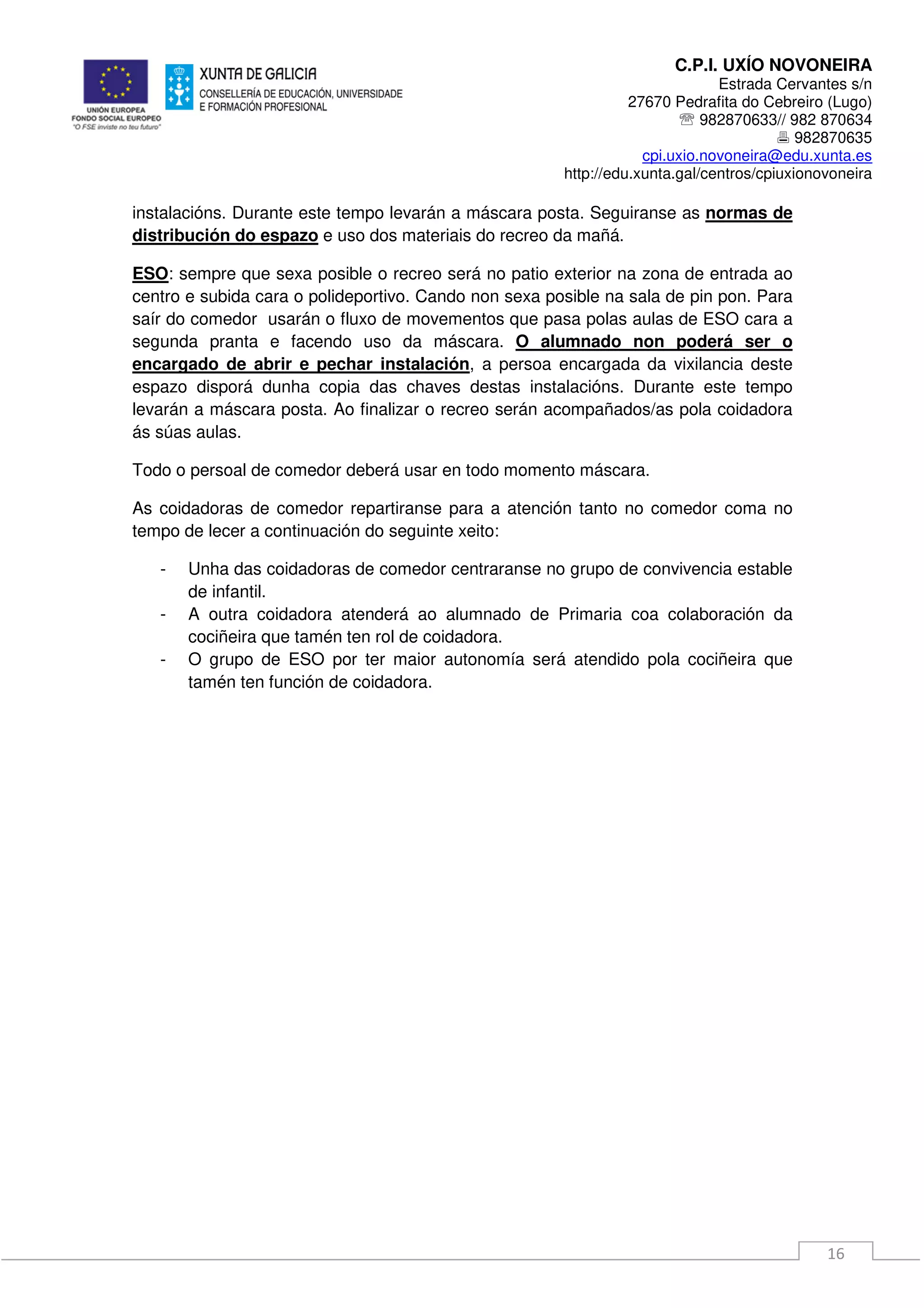 C.P.I. UXÍO NOVONEIRA
Estrada Cervantes s/n
27670 Pedrafita do Cebreiro (Lugo)
℡ 982870633// 982 870634
982870635
cpi.uxio.novoneira@edu.xunta.es
http://edu.xunta.gal/centros/cpiuxionovoneira
16
instalacións. Durante este tempo levarán a máscara posta. Seguiranse as normas de
distribución do espazo e uso dos materiais do recreo da mañá.
ESO: sempre que sexa posible o recreo será no patio exterior na zona de entrada ao
centro e subida cara o polideportivo. Cando non sexa posible na sala de pin pon. Para
saír do comedor usarán o fluxo de movementos que pasa polas aulas de ESO cara a
segunda pranta e facendo uso da máscara. O alumnado non poderá ser o
encargado de abrir e pechar instalación, a persoa encargada da vixilancia deste
espazo disporá dunha copia das chaves destas instalacións. Durante este tempo
levarán a máscara posta. Ao finalizar o recreo serán acompañados/as pola coidadora
ás súas aulas.
Todo o persoal de comedor deberá usar en todo momento máscara.
As coidadoras de comedor repartiranse para a atención tanto no comedor coma no
tempo de lecer a continuación do seguinte xeito:
- Unha das coidadoras de comedor centraranse no grupo de convivencia estable
de infantil.
- A outra coidadora atenderá ao alumnado de Primaria coa colaboración da
cociñeira que tamén ten rol de coidadora.
- O grupo de ESO por ter maior autonomía será atendido pola cociñeira que
tamén ten función de coidadora.
 