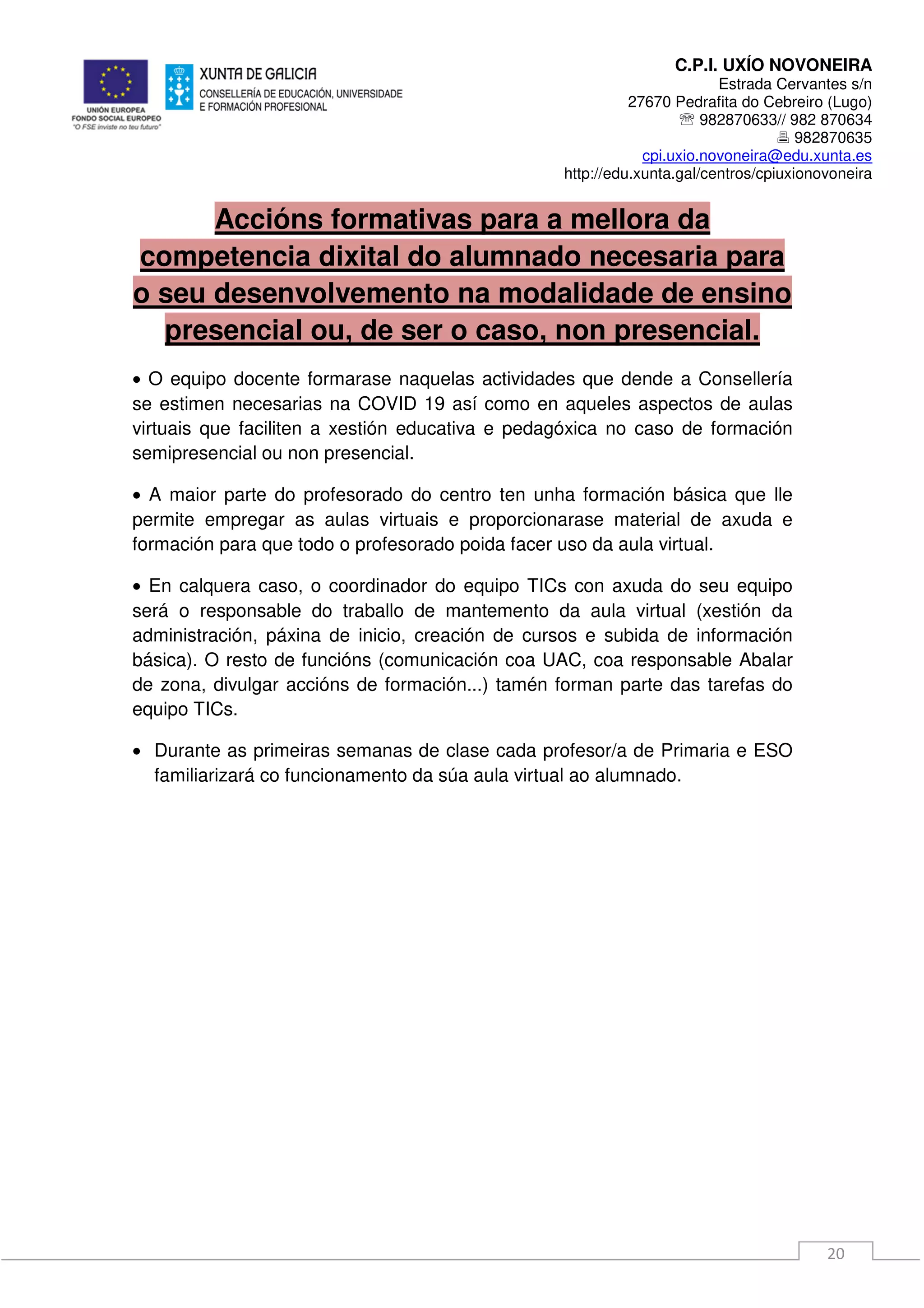 C.P.I. UXÍO NOVONEIRA
Estrada Cervantes s/n
27670 Pedrafita do Cebreiro (Lugo)
℡ 982870633// 982 870634
982870635
cpi.uxio.novoneira@edu.xunta.es
http://edu.xunta.gal/centros/cpiuxionovoneira
20
Accións formativas para a mellora da
competencia dixital do alumnado necesaria para
o seu desenvolvemento na modalidade de ensino
presencial ou, de ser o caso, non presencial.
• O equipo docente formarase naquelas actividades que dende a Consellería
se estimen necesarias na COVID 19 así como en aqueles aspectos de aulas
virtuais que faciliten a xestión educativa e pedagóxica no caso de formación
semipresencial ou non presencial.
• A maior parte do profesorado do centro ten unha formación básica que lle
permite empregar as aulas virtuais e proporcionarase material de axuda e
formación para que todo o profesorado poida facer uso da aula virtual.
• En calquera caso, o coordinador do equipo TICs con axuda do seu equipo
será o responsable do traballo de mantemento da aula virtual (xestión da
administración, páxina de inicio, creación de cursos e subida de información
básica). O resto de funcións (comunicación coa UAC, coa responsable Abalar
de zona, divulgar accións de formación...) tamén forman parte das tarefas do
equipo TICs.
• Durante as primeiras semanas de clase cada profesor/a de Primaria e ESO
familiarizará co funcionamento da súa aula virtual ao alumnado.
 
