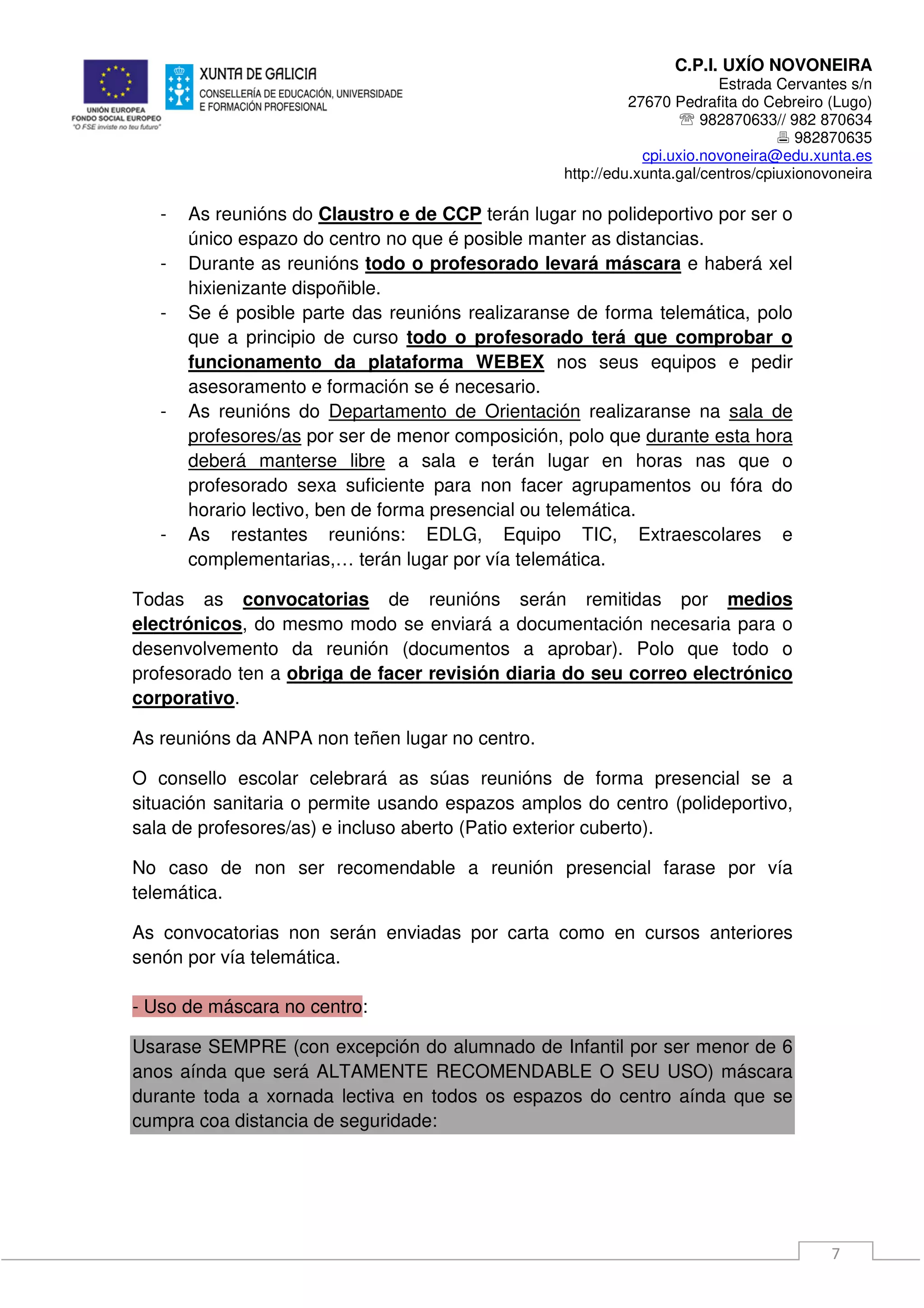 C.P.I. UXÍO NOVONEIRA
Estrada Cervantes s/n
27670 Pedrafita do Cebreiro (Lugo)
℡ 982870633// 982 870634
982870635
cpi.uxio.novoneira@edu.xunta.es
http://edu.xunta.gal/centros/cpiuxionovoneira
7
- As reunións do Claustro e de CCP terán lugar no polideportivo por ser o
único espazo do centro no que é posible manter as distancias.
- Durante as reunións todo o profesorado levará máscara e haberá xel
hixienizante dispoñible.
- Se é posible parte das reunións realizaranse de forma telemática, polo
que a principio de curso todo o profesorado terá que comprobar o
funcionamento da plataforma WEBEX nos seus equipos e pedir
asesoramento e formación se é necesario.
- As reunións do Departamento de Orientación realizaranse na sala de
profesores/as por ser de menor composición, polo que durante esta hora
deberá manterse libre a sala e terán lugar en horas nas que o
profesorado sexa suficiente para non facer agrupamentos ou fóra do
horario lectivo, ben de forma presencial ou telemática.
- As restantes reunións: EDLG, Equipo TIC, Extraescolares e
complementarias,… terán lugar por vía telemática.
Todas as convocatorias de reunións serán remitidas por medios
electrónicos, do mesmo modo se enviará a documentación necesaria para o
desenvolvemento da reunión (documentos a aprobar). Polo que todo o
profesorado ten a obriga de facer revisión diaria do seu correo electrónico
corporativo.
As reunións da ANPA non teñen lugar no centro.
O consello escolar celebrará as súas reunións de forma presencial se a
situación sanitaria o permite usando espazos amplos do centro (polideportivo,
sala de profesores/as) e incluso aberto (Patio exterior cuberto).
No caso de non ser recomendable a reunión presencial farase por vía
telemática.
As convocatorias non serán enviadas por carta como en cursos anteriores
senón por vía telemática.
- Uso de máscara no centro:
Usarase SEMPRE (con excepción do alumnado de Infantil por ser menor de 6
anos aínda que será ALTAMENTE RECOMENDABLE O SEU USO) máscara
durante toda a xornada lectiva en todos os espazos do centro aínda que se
cumpra coa distancia de seguridade:
 