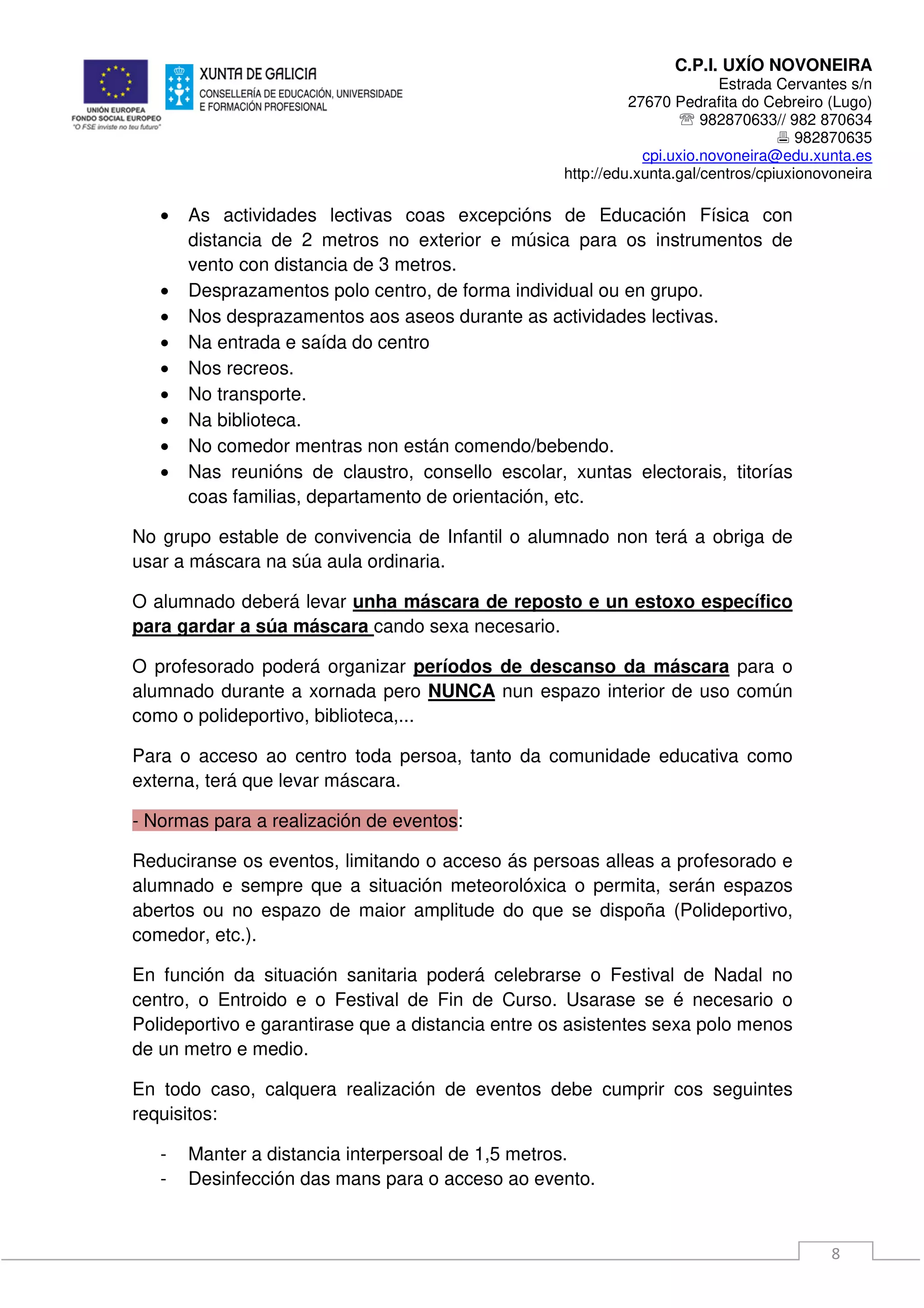 C.P.I. UXÍO NOVONEIRA
Estrada Cervantes s/n
27670 Pedrafita do Cebreiro (Lugo)
℡ 982870633// 982 870634
982870635
cpi.uxio.novoneira@edu.xunta.es
http://edu.xunta.gal/centros/cpiuxionovoneira
8
• As actividades lectivas coas excepcións de Educación Física con
distancia de 2 metros no exterior e música para os instrumentos de
vento con distancia de 3 metros.
• Desprazamentos polo centro, de forma individual ou en grupo.
• Nos desprazamentos aos aseos durante as actividades lectivas.
• Na entrada e saída do centro
• Nos recreos.
• No transporte.
• Na biblioteca.
• No comedor mentras non están comendo/bebendo.
• Nas reunións de claustro, consello escolar, xuntas electorais, titorías
coas familias, departamento de orientación, etc.
No grupo estable de convivencia de Infantil o alumnado non terá a obriga de
usar a máscara na súa aula ordinaria.
O alumnado deberá levar unha máscara de reposto e un estoxo específico
para gardar a súa máscara cando sexa necesario.
O profesorado poderá organizar períodos de descanso da máscara para o
alumnado durante a xornada pero NUNCA nun espazo interior de uso común
como o polideportivo, biblioteca,...
Para o acceso ao centro toda persoa, tanto da comunidade educativa como
externa, terá que levar máscara.
- Normas para a realización de eventos:
Reduciranse os eventos, limitando o acceso ás persoas alleas a profesorado e
alumnado e sempre que a situación meteorolóxica o permita, serán espazos
abertos ou no espazo de maior amplitude do que se dispoña (Polideportivo,
comedor, etc.).
En función da situación sanitaria poderá celebrarse o Festival de Nadal no
centro, o Entroido e o Festival de Fin de Curso. Usarase se é necesario o
Polideportivo e garantirase que a distancia entre os asistentes sexa polo menos
de un metro e medio.
En todo caso, calquera realización de eventos debe cumprir cos seguintes
requisitos:
- Manter a distancia interpersoal de 1,5 metros.
- Desinfección das mans para o acceso ao evento.
 