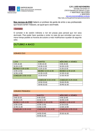 C.P.I. UXÍO NOVONEIRA
Estrada Cervantes s/n
27670 Pedrafita do Cebreiro (Lugo)
℡ 982870633// 982 870634
982870635
cpi.uxio.novoneira@edu.xunta.es
http://edu.xunta.gal/centros/cpiuxionovoneira
13
Nos recreos de ESO haberá un profesor de garda de entre o seu profesorado
que levará tamén máscara, ao igual que o alumnado.
- Comedor:
O comedor é de xestión indirecta e non ten prazas para persoal que non sexa
alumnado. Para poder facer quendas e evitar no caso de que coincidan que sexa o
menor tempo posible os horarios de outubro a maio modifícanse e quedan do seguinte
xeito:
OUTUBRO A MAIO
HORARIO ESO
LUNS MARTES MÉRCORES A VENRES
9:45-10:35 9:45-10:35 9:45-10:35
10:35-11:25 10:35-11:25 10:35-11:25
RECREO 11:25-11:55 11:25-12:15 11:25-12:15
11:55-12:50 RECREO 12:15-12:35 RECREO 12:15-12:35
12:50-13:50 12:35-13:25 12:35-13:30
COMEDOR 13:50-14:30 13:25-14:15 13:30-14:25
COMEDOR 14:15-14:50 COMEDOR 14:25-15:00
14:50-15:40 15:00-15:45
15:40-16:30 15:45-16:30
HORARIO PRIMARIA
LUNS MARTES MÉRCORES A VENRES
9:45-10:35 9:45-10:40 9:45-10:45
10:35-11:25 10:40-11:35 10:45-11:45
RECREO 11:25-11:55 RECREO 11:35-12:55 RECREO 11:45-12:15
11:55-12:45 12:55-13:50 12:15:13:05
12:45-13:35 13:50-13:45 13:05-13:55
COMEDOR 13:35-14:30 COMEDOR 13:35-14:50 COMEDOR 13:55-15:30
14:50-15:40 15:30-16:30
15:40-16:30
 