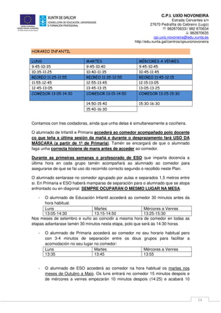 C.P.I. UXÍO NOVONEIRA
Estrada Cervantes s/n
27670 Pedrafita do Cebreiro (Lugo)
℡ 982870633// 982 870634
982870635
cpi.uxio.novoneira@edu.xunta.es
http://edu.xunta.gal/centros/cpiuxionovoneira
14
HORARIO INFANTIL
LUNS MARTES MÉRCORES A VENRES
9:45-10:35 9:45-10:40 9:45-10:45
10:35-11:25 10:40-11:35 10:45-11:45
RECREO 11:25-11:55 RECREO 11:35-12:55 RECREO 11:45-12:15
11:55-12:45 12:55-13:45 12:15:13:05
12:45-13:05 13:45-13:15 13:05-13:25
COMEDOR 13:05-14:30 COMEDOR 13:15-14:50 COMEDOR 13:25-15:30
14:50-15:40 15:30-16:30
15:40-16:30
Contamos con tres coidadoras, aínda que unha delas é simultaneamente a cociñeira.
O alumnado de Infantil e Primaria accederá ao comedor acompañado polo docente
co que teña a última sesión da mañá e durante o desprazamento fará USO DA
MÁSCARA (a partir de 1º de Primaria). Tamén se encargará de que o alumnado
faga unha correcta hixiene de mans antes de acceder ao comedor.
Durante as primeiras semanas o profesorado de ESO que imparta docencia a
última hora en cada grupo tamén acompañará ao alumnado ao comedor para
asegurarse de que se fai uso do recorrido correcto segundo o recollido neste Plan.
O alumnado sentarase no comedor agrupado por aulas e separados 1,5 metros entre
si. En Primaria e ESO haberá mamparas de separación para o alumnado que se atopa
enfrontado ou en diagonal. SEMPRE OCUPARÁN O MESMO LUGAR NA MESA.
- O alumnado de Educación Infantil accederá ao comedor 30 minutos antes da
hora habitual.
Luns Martes Mércores a Venres
13:05-14:30 13:15-14:50 13:25-15:30
Nos meses de setembro e xuño ao coincidir a mesma hora de comedor en todas as
etapas adiantarase tamén 30 minutos nesta etapa, polo que será ás 14:30 horas.
- O alumnado de Primaria accederá ao comedor no seu horario habitual pero
con 3-4 minutos de separación entre os dous grupos para facilitar a
acomodación no seu lugar no comedor:
Luns Martes Mércores a Venres
13:35 13:45 13:55
- O alumnado de ESO accederá ao comedor na hora habitual os martes nos
meses de Outubro a Maio. Os luns entrará no comedor 15 minutos despois e
de mércores a venres empezarán 10 minutos despois (14:25) e acabará 10
 