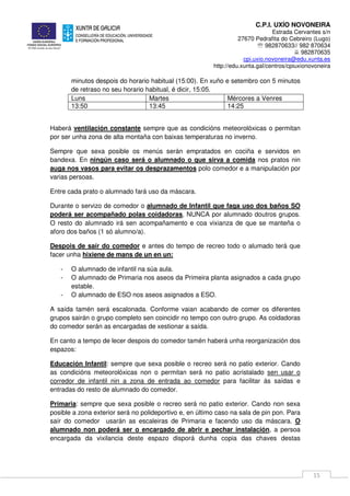 C.P.I. UXÍO NOVONEIRA
Estrada Cervantes s/n
27670 Pedrafita do Cebreiro (Lugo)
℡ 982870633// 982 870634
982870635
cpi.uxio.novoneira@edu.xunta.es
http://edu.xunta.gal/centros/cpiuxionovoneira
15
minutos despois do horario habitual (15:00). En xuño e setembro con 5 minutos
de retraso no seu horario habitual, é dicir, 15:05.
Luns Martes Mércores a Venres
13:50 13:45 14:25
Haberá ventilación constante sempre que as condicións meteorolóxicas o permitan
por ser unha zona de alta montaña con baixas temperaturas no inverno.
Sempre que sexa posible os menús serán empratados en cociña e servidos en
bandexa. En ningún caso será o alumnado o que sirva a comida nos pratos nin
auga nos vasos para evitar os desprazamentos polo comedor e a manipulación por
varias persoas.
Entre cada prato o alumnado fará uso da máscara.
Durante o servizo de comedor o alumnado de Infantil que faga uso dos baños SO
poderá ser acompañado polas coidadoras, NUNCA por alumnado doutros grupos.
O resto do alumnado irá sen acompañamento e coa vixianza de que se manteña o
aforo dos baños (1 só alumno/a).
Despois de saír do comedor e antes do tempo de recreo todo o alumado terá que
facer unha hixiene de mans de un en un:
- O alumnado de infantil na súa aula.
- O alumnado de Primaria nos aseos da Primeira planta asignados a cada grupo
estable.
- O alumnado de ESO nos aseos asignados a ESO.
A saída tamén será escalonada. Conforme vaian acabando de comer os diferentes
grupos sairán o grupo completo sen coincidir no tempo con outro grupo. As coidadoras
do comedor serán as encargadas de xestionar a saída.
En canto a tempo de lecer despois do comedor tamén haberá unha reorganización dos
espazos:
Educación Infantil: sempre que sexa posible o recreo será no patio exterior. Cando
as condicións meteorolóxicas non o permitan será no patio acristalado sen usar o
corredor de infantil nin a zona de entrada ao comedor para facilitar ás saídas e
entradas do resto de alumnado do comedor.
Primaria: sempre que sexa posible o recreo será no patio exterior. Cando non sexa
posible a zona exterior será no polideportivo e, en último caso na sala de pin pon. Para
saír do comedor usarán as escaleiras de Primaria e facendo uso da máscara. O
alumnado non poderá ser o encargado de abrir e pechar instalación, a persoa
encargada da vixilancia deste espazo disporá dunha copia das chaves destas
 