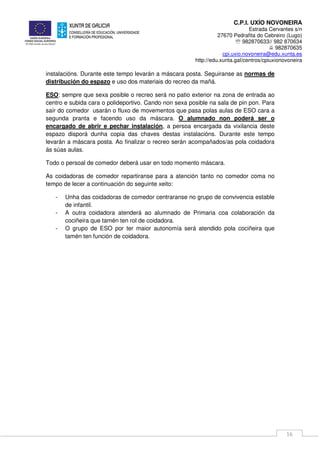 C.P.I. UXÍO NOVONEIRA
Estrada Cervantes s/n
27670 Pedrafita do Cebreiro (Lugo)
℡ 982870633// 982 870634
982870635
cpi.uxio.novoneira@edu.xunta.es
http://edu.xunta.gal/centros/cpiuxionovoneira
16
instalacións. Durante este tempo levarán a máscara posta. Seguiranse as normas de
distribución do espazo e uso dos materiais do recreo da mañá.
ESO: sempre que sexa posible o recreo será no patio exterior na zona de entrada ao
centro e subida cara o polideportivo. Cando non sexa posible na sala de pin pon. Para
saír do comedor usarán o fluxo de movementos que pasa polas aulas de ESO cara a
segunda pranta e facendo uso da máscara. O alumnado non poderá ser o
encargado de abrir e pechar instalación, a persoa encargada da vixilancia deste
espazo disporá dunha copia das chaves destas instalacións. Durante este tempo
levarán a máscara posta. Ao finalizar o recreo serán acompañados/as pola coidadora
ás súas aulas.
Todo o persoal de comedor deberá usar en todo momento máscara.
As coidadoras de comedor repartiranse para a atención tanto no comedor coma no
tempo de lecer a continuación do seguinte xeito:
- Unha das coidadoras de comedor centraranse no grupo de convivencia estable
de infantil.
- A outra coidadora atenderá ao alumnado de Primaria coa colaboración da
cociñeira que tamén ten rol de coidadora.
- O grupo de ESO por ter maior autonomía será atendido pola cociñeira que
tamén ten función de coidadora.
 