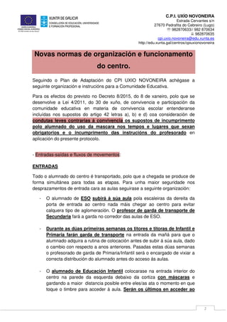C.P.I. UXÍO NOVONEIRA
Estrada Cervantes s/n
27670 Pedrafita do Cebreiro (Lugo)
℡ 982870633// 982 870634
982870635
cpi.uxio.novoneira@edu.xunta.es
http://edu.xunta.gal/centros/cpiuxionovoneira
2
Novas normas de organización e funcionamento
do centro.
Seguindo o Plan de Adaptación do CPI UXIO NOVONEIRA achégase a
seguinte organización e instrucións para a Comunidade Educativa.
Para os efectos do previsto no Decreto 8/2015, do 8 de xaneiro, polo que se
desenvolve a Lei 4/2011, do 30 de xuño, de convivencia e participación da
comunidade educativa en materia de convivencia escolar entenderanse
incluídas nos supostos do artigo 42 letras a), b) e d) coa consideración de
condutas leves contrarias á convivencia os supostos de incumprimento
polo alumnado do uso da mascara nos tempos e lugares que sexan
obrigatorios e o incumprimento das instrucións do profesorado en
aplicación do presente protocolo.
- Entradas-saídas e fluxos de movementos:
ENTRADAS
Todo o alumnado do centro é transportado, polo que a chegada se produce de
forma simultánea para todas as etapas. Para unha maior seguridade nos
desprazamentos de entrada cara as aulas seguirase a seguinte organización:
- O alumnado de ESO subirá á súa aula pola escaleiras da dereita da
porta de entrada ao centro nada máis chegar ao centro para evitar
calquera tipo de aglomeración. O profesor de garda de transporte de
Secundaria fará a garda no corredor das aulas de ESO.
- Durante as dúas primeiras semanas os titores e titoras de Infantil e
Primaria farán garda de transporte na entrada da mañá para que o
alumnado adquira a rutina de colocación antes de subir á súa aula, dado
o cambio con respecto a anos anteriores. Pasadas estas dúas semanas
o profesorado de garda de Primaria/Infantil será o encargado de vixiar a
correcta distribución do alumnado antes do acceso ás aulas.
- O alumnado de Educación Infantil colocarase na entrada interior do
centro na parede da esquerda debaixo da cortiza con máscaras e
gardando a maior distancia posible entre eles/as ata o momento en que
toque o timbre para acceder á aula. Serán os últimos en acceder ao
 