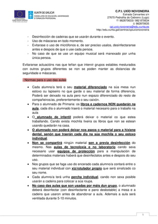 C.P.I. UXÍO NOVONEIRA
Estrada Cervantes s/n
27670 Pedrafita do Cebreiro (Lugo)
℡ 982870633// 982 870634
982870635
cpi.uxio.novoneira@edu.xunta.es
http://edu.xunta.gal/centros/cpiuxionovoneira
9
- Desinfección de cadeiras que se usarán durante o evento.
- Uso de máscaras en todo momento.
- Evitarase o uso de micrófonos e, de ser preciso usalos, desinfectaranse
antes e despois de que o use cada persoa.
- No caso de que se use un equipo musical será manexado por unha
única persoa.
Evitaranse actuacións nas que teñan que intervir grupos estables mesturados
con outros grupos diferentes se non se poden manter as distancias de
seguridade e máscaras.
- Normas para o uso das aulas:
• Cada alumno/a terá o seu material diferenciado na súa mesa nun
estoxo ou lapiseiro no que garde o seu material de forma diferencia.
Poderá ser deixado na aula pero nun espazo diferenciado do resto de
compañeiros/as, preferentemente o seu caixón.
• Para o alumnado de Primaria: os libros e cadernos NON quedarán na
aula, cada día o alumnado traerá o material necesario para o traballo na
aula
• O alumnado de infantil poderá deixar o material co que estea
traballando. Cando exista mochila lixeira os libros que non se estean
usando quedarán na casa.
• O alumnado non poderá deixar nos aseos o material para a hixiene
dental, senón que traerán cada día na súa mochila o seu estoxo
individual.
• Non se compartirá ningún material sen a previa desinfección do
mesmo. Nas aulas de tecnoloxía e no laboratorio cando sexa
necesario usar equipos de protección para a manipulación de
determinados materiais haberá que desinfectalos antes e despois do seu
uso.
• Nos grupos que se faga uso do encerado cada alumno/a contará entre o
seu material individual con xiz/rotulador propio que será sinalizado co
seu nome.
• Cada alumno/a terá unha percha individual, cando non sexa posible
usarán a cadeira para colocar a súa roupa.
• No caso das aulas que son usadas por máis dun grupo, o alumnado
deberá desinfectar (con desinfectante e pano desbotable) a mesa e a
cadeira que usaron antes de abandonar a aula. Ademais a aula será
ventilada durante 5-10 minutos.
 