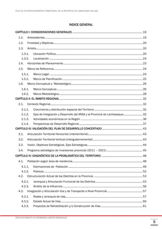PLAN DE ACONDICIONAMIENTO TERRITORIAL DE LA PROVINCIA DE LAMBAYEQUE 2016-2026
ESTE DOCUMENTO NO DETERMINA LÍMITES DISTRITALES.
9
INDICE GENERAL
CAPÍTULO I: CONSIDERACIONES GENERALES ............................................................................................19
1.1. Antecedentes................................................................................................................................19
1.2. Finalidad y Objetivos.....................................................................................................................20
1.3. Ámbito...........................................................................................................................................20
1.3.1. Ubicación Política..................................................................................................................20
1.3.2. Localización ..........................................................................................................................23
1.4. Horizontes de Planeamiento........................................................................................................23
1.5. Marco de Referencia....................................................................................................................24
1.5.1. Marco Legal ..........................................................................................................................24
1.5.2. Marco de Planificación.........................................................................................................25
1.6. Marco Conceptual y Metodológico..............................................................................................26
1.6.1. Marco Conceptual.................................................................................................................26
1.6.2. Marco Metodológico.............................................................................................................28
CAPÍTULO II: EL ÁMBITO REGIONAL.............................................................................................................32
2.1. Contexto Regional.........................................................................................................................32
2.1.1. Crecimiento y distribución espacial del Territorio ...............................................................32
2.1.2. Ejes de Integración y Desarrollo del IIRSA y la Provincia de Lambayeque.........................33
2.1.3. Actividades económicas en la Región .................................................................................36
2.1.4. Perspectivas de Desarrollo Regional ...................................................................................37
CAPITULO III: VALIDACIÓN DEL PLAN DE DESARROLLO CONCERTADO.....................................................43
3.1. Articulación Territorial Horizontal (interterritorial).......................................................................43
3.2. Articulación Territorial Vertical (intergubernamental).................................................................43
3.3. Visión, Objetivos Estratégicos, Ejes Estratégicas........................................................................44
3.4. Programa estratégico de inversiones provincial (2011 – 2021) ...............................................45
CAPÍTULO IV: DIAGNÓSTICO DE LA PROBLEMÁTICA DEL TERRITORIO ......................................................48
4.1. Población según área de residencia............................................................................................48
4.1.1. Estimaciones de Población .................................................................................................49
4.1.2. Pobreza .................................................................................................................................52
4.2. Estructuración Actual de los Distritos en la Provincia ................................................................53
4.2.1. Jerarquía y Articulación Funcional de los Distritos..............................................................53
4.2.3. Ámbito de la Influencia.........................................................................................................56
4.3. Integración y Articulación Vial y de Transporte a Nivel Provincial ..............................................57
4.3.1. Redes y Jerarquía de vías.....................................................................................................57
4.3.2. Estado Actual de Vías...........................................................................................................60
4.3.3. Proyectos de Rehabilitación y/o Construcción de Vías.......................................................61
 