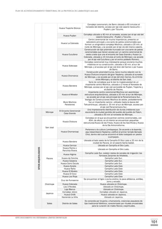 PLAN DE ACONDICIONAMIENTO TERRITORIAL DE LA PROVINCIA DE LAMBAYEQUE 2016-2026
ESTE DOCUMENTO NO DETERMINA LÍMITES DISTRITALES
101
Huaca Trapiche Bronce
Complejo ceremonial y de Barro ubicado a 65 minutos al
noroeste del distrito, acceso por eje vial caserío Caracucho –
Puplan y por Túcume.
Huaca Puplan
Complejo ubicado a 40 min al noroeste, acceso por el eje vial del
caserío Caracucho –Puplan y Túcume.
Huaca La Colorada
Centro ceremonial de mucha importancia, presenta un
adoratorio principal y una serie de patios ceremoniales que
forman un enigmático complejo Mochica, ubicado a 20 min. al
norte de Mórrope, y se accede por el eje vía del mismo caserío.
Huaca Cucufana
Construcción de tipo pirámide truncada con una serie de patios
ceremoniales que tienen acceso por un camino ceremonial de
oeste a este que une el encanto de Casa Grande y Huaca La
Colorada, ubicada a 15 minutos al norte de Mórrope y se accede
por el eje vial Cucufana y por el centro poblado Romero.
Huaca Solecape
Complejo ceremonial muy interesante porque encierra muchos
misterios en su construcción, ubicada a 30 min. al sur de
Mórrope, y el acceso por el eje vial dren del Carrizo o por huaca
de Barro.
Huaca Chornanca
Construcción piramidal trunca, tiene mucha relación con la
Huaca Chotuna emporio del gran Naylamp, ubicada al suroeste
de Mórrope, y se accede por el eje del dren Carrizo. Es el límite
entre Mórrope y el distrito de San José.
Huaca Bandera
Serie de complejos que le dan la majestuosidad de un
importante centro Mochica, ubicada a 2 horas al Noroeste de
Mórrope, acceso por el eje vial carrozable de Puplan, Trapiche y
el distrito de Pacora.
Huaca el Mirador
Importante centro ceremonial Mochica con asombrosa
estructura arquitectónica, ubicada a 20 min al sur de Mórrope,
se accede por el eje vial principal de la Panamericana Sur.
Muro Mochica
Paredones
Vestigio de Construcciones Mochica de adobe, probablemente
fue un importante camino utilizado hasta la época del
Tahuantinsuyo, ubicado a 20 min al sur de Mórrope, acceso por
el eje vial Panamericana Sur.
SITIOSARQUEOLOGICOS
Mórrope
El Encanto Ceremonial
Casa Grande
Una impresionante distribución de dunas (médanos) que
escondería la ciudad perdida del pueblo del pueblo de Felam,
ubicada a 50 min al noroeste de Mórrope.
San José
Huaca Chotuna
Complejo en el que se encuentran centros ceremoniales, con
40m. de altura, en el interior se encuentran pequeñas
estructuras:Huaca de los Frisos, Huaca de los Sacrificios y Huaca
de la Ola Antromoforma.
Huaca Chornancap
Pertenece a la cultura Lambayeque. De acuerdo a la leyenda,
aquí desembarcó Naylamp y edificó el primer templo llamada
Chot, dentro del cual se encontró el ídolo trabajado en piedra
LLampayec.
Pacora
Huaca Bandera
Ubicada al lado oeste de la Campiña El Otro Lado a 25 min de la
ciudad de Pacora, en el caserío Santa Isabel.
Huaca Cerniza Ubicado en Campiña el Otro Lado.
Huaca Peche o
Panchita Rivera
Ubicado en Campiña el Otro Lado.
Huaca Higinia
Campiña Lado Sur, existen restos de canales de irrigación: los
famosos Zanjones de Arboleda.
Huaca de Concha Campiña Lado Sur.
Huaca Carpena Campiña Lado Sur.
Huaca Cerro Escute Campiña Lado Sur.
Huaca Acosta Campiña Lado Este
Huaca Ñaña Campiña Lado Este
Huaca El Mulato Campiña Lado Este
Huaca El Coco Campiña Lado Este
Huaca Los Rioja Campiña Lado Este
Chóchope
Cruz de Pumasirca
Se encuentran el tigre o puma andino, la pava aliblanca, ardillas,
zorro y venado.
Huaca Colorada Huaca ubicada en Chóchope.
Los 3 Peroles Ubicado en Chóchope.
Laja Blanca Ubicado en Chóchope.
Jayanca
Complejo Jotoro Complejo ubicado en Jayanca.
Huaca Chilili Huaca ubicada en Jayanca.
Hacienda La Viña Ubicado en Jayanca.
Salas Distrito de Salas
Es conocida por brujería y chamanería, creencias populares de
tipo tradicional folklórico, caracterizado por rituales ancestrales
para la curación de males físicos y espirituales.
 