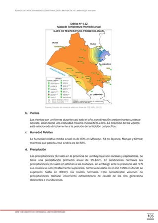 PLAN DE ACONDICIONAMIENTO TERRITORIAL DE LA PROVINCIA DE LAMBAYEQUE 2016-2026
ESTE DOCUMENTO NO DETERMINA LÍMITES DISTRITALES
105
Gráfico Nº 4.12
Mapa de Temperatura Promedio Anual
Fuente: Estudio de zonas de vida con fines de ZEE (GRL, 2012).
b. Vientos
Los vientos son uniformes durante casi todo el año, con dirección predominante suroeste-
noreste, alcanzando una velocidad máxima media de 6.7m/s. La dirección de los vientos
está relacionada directamente a la posición del anticiclón del pacífico.
c. Humedad Relativa
La humedad relativa media anual es de 80% en Mórrope, 73 en Jayanca, Motupe y Olmos;
mientras que para la zona andina es de 82%.
d. Precipitación
Las precipitaciones pluviales en la provincia de Lambayeque son escasas y esporádicas. Se
tiene una precipitación promedio anual de 25.4mm. En condiciones normales las
precipitaciones pluviales no afectan a las ciudades, sin embargo ante la presencia del FEN
sus niveles se ven notablemente superados, como lo ocurrido en el año 1998 en donde se
superaron hasta en 3000% los niveles normales. Este considerable volumen de
precipitaciones produce incremento extraordinario de caudal de los ríos generando
desbordes e inundaciones.
 
