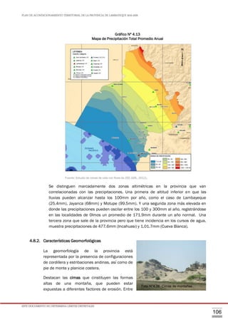 PLAN DE ACONDICIONAMIENTO TERRITORIAL DE LA PROVINCIA DE LAMBAYEQUE 2016-2026
ESTE DOCUMENTO NO DETERMINA LÍMITES DISTRITALES
106
Gráfico Nº 4.13
Mapa de Precipitación Total Promedio Anual
F
Fuente: Estudio de zonas de vida con fines de ZEE (GRL, 2012).
Se distinguen marcadamente dos zonas altimétricas en la provincia que van
correlacionadas con las precipitaciones. Una primera de altitud inferior en que las
lluvias pueden alcanzar hasta los 100mm por año, como el caso de Lambayeque
(25.4mm), Jayanca (68mm) y Motupe (99.5mm). Y una segunda zona más elevada en
donde las precipitaciones pueden oscilar entre los 100 y 300mm al año, registrándose
en las localidades de Olmos un promedio de 171.9mm durante un año normal. Una
tercera zona que sale de la provincia pero que tiene incidencia en los cursos de agua,
muestra precipitaciones de 477.6mm (Incahuasi) y 1,01.7mm (Cueva Blanca).
4.8.2. Características Geomorfológicas
La geomorfología de la provincia está
representada por la presencia de configuraciones
de cordillera y estribaciones andinas, así como de
pie de monte y planicie costera.
Destacan las cimas que cinstituyen las formas
altas de una montaña, que pueden estar
expuestas a diferentes factores de erosión. Entre
Foto N°4.26 Cimas de montañas
 
