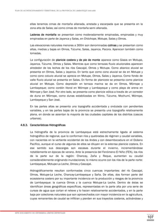 PLAN DE ACONDICIONAMIENTO TERRITORIAL DE LA PROVINCIA DE LAMBAYEQUE 2016-2026
ESTE DOCUMENTO NO DETERMINA LÍMITES DISTRITALES
107
ellas tenemos cimas de montaña allanada, aristada y escarpada que se presenta en la
zona alta de Salas; así como cimas de montaña semi allanada.
Laderas de montaña se presentan como moderadamente empinadas, empinadas y muy
empinadas en parte de Jayanca y Salas, en Chóchope, Motupe, Salas y Olmos.
Las elevaciones naturales menores a 300m son denominadas colinas y se presentan como
altas, medias y bajas en Olmos, Túcume, Salas, Jayanca, Pacora. Aparecen también como
lomadas.
La configuración de planicie costera y de pie de monte aparece como Glasis en Motupe,
Jayanca, Túcume, Olmos y Salas. Mientras que como terrazas fluvio aluvionales aparecen
alrededor de los lechos de los ríos Cascajal, Olmos y Motupe. Como abanico aluvial se
presenta en Olmos, Salas y Jayanca. En tanto que como cono aluvial se da en Motupe y
como cono coluvio aluvial se aprecia en Motupe, Olmos, Salas y Jayanca. Como fondo de
valle fluvio aluvial se presenta en Salas. En forma de planiceie se presenta como planicie
aluvial en Motupe. Como depresión en terraza marina se da en Olmos, Mórrope y
Lambayeque; como cordón litoral en Mórrope y Lambayeque y como playa de arena en
Mórrope y San José. Por otro lado, se presenta como planicie eólica a través de un corredor
de duna en Mórrope, como dunas estabilizadas en Illimo, Túcume, Mochumí, Mórrope,
Lambayeque y San José.
En las partes altas se presenta una topografía accidentada y ondulada con pendientes
variables, y en las partes bajas de la provincia se presenta una topografía relativamente
plana, en donde se asientan la mayoría de las ciudades capitales de los distritos (cascos
urbanos).
4.8.3. Características Hidrográficas
La hidrografía de la provincia de Lambayeque está estrechamente ligada al sistema
hidrográfico de regional, que lo conforman ríos y quebradas de régimen y caudal variables,
con nacientes en la vertiente occidental de los Andes y con desembocadura en el Océano
Pacifico, aunque el curso de algunos de ellos se diluyen en la extensa planicie costera. En
ese sentido sus descargas son escasas durante el invierno, incrementándose
notablemente en épocas de verano. Ante la presencia del Fenómeno El Niño (FEN), los ríos
de la parte sur de la región: Chancay, Zaña y Reque, aumentan su caudal
considerablemente originando inundaciones; lo mismo ocurre con los ríos de la parte norte:
Lambayeque, Motupe-La Leche, Olmos y Cascajal.
Hidrográficamente resultan conformadas cinco cuencas importantes: del río Cascajal,
Olmos, Motupe-La Leche, Chancay-Lambayeque y Saña. De ellas, dos forman parte del
ecosistema costero por su importante incidencia en la producción y riesgos de la provincia
de Lambayeque: la cuenca Olmos y la cuenca Motupe-La Leche. Dentro de éstas se
identifican áreas geográficas específicas, representadas en la parte alta por una serie de
cursos de agua que cortan el relieve y lo hacen relativamente accidentados, y en la parte
baja por colectores naturales que son aprovechados con mayor incidencia en la agricultura,
cuyos remanentes de caudal se infiltran y pierden en sus trayectos costeros, activándose y
 