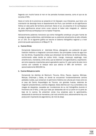 PLAN DE ACONDICIONAMIENTO TERRITORIAL DE LA PROVINCIA DE LAMBAYEQUE 2016-2026
ESTE DOCUMENTO NO DETERMINA LÍMITES DISTRITALES
108
llegando con mucha fuerza al mar en los periodos lluviosos severos, como el que se da
durante el FEN.
Hacia el norte de la provincia se presenta el río Cascajal y sus tributarios, que tiene una
orientación de descarga hacia el departamento de Piura, que también es de significancia
hídrica en esta parte del territorio provincial. Hacia el sur, se presenta el río Lambayeque
de poca significancia actual como curso natural al haber sido integrado al sistema
regulado Chancay-Lambayeque con la repesa Tinajones.
Adicionalmente podemos mencionar que dicha hidrografía constituye una gran fuente de
recarga de agua subterránea, estimándose que su potencial actualmente es sólo utilizado
en un 10%. En el siguiente gráfico se resume el sistema hidrográfico regional y a nivel
provincial puede apreciarse en el Mapa N° 8.
a. Cuenca Olmos
Comprende básicamente el distritode Olmos, albergando una población de gran
tradición histórica e integración comunal-urbana. Sus principales cursos de agua son
los ríos Olmos, Huayobamba y Salas que atraviesan los territorios de dichos distritos,
conformando valles donde se cultiva limón, mango, maracuyá, espárrago, maíz
amarillo duro, menestras, entre otros, que se destinan a la agroindustria y exportación;
así como espacios importantes para la ganadería caprina. En gran parte de esta micro
cuenca aún subsiste el bosque seco que abarca el 68% del territorio con
aproximadamente 600,000 ha.
b. Cuenca Motupe-La Leche
Comprende los distritos de Mochumí, Túcume, Illimo, Pacora, Jayanca, Mórrope,
Motupe, Chóchope y Salas, en donde se encuentran fundamentalmente centros
poblados rurales, que conservan el patrimonio histórico de culturas pre incas como es
el caso del Centro Arqueológico de Túcume, con grandes huacas, sistemas de
irrigación precolombinas y centros religiosos. Estos distritos son muy vulnerables a los
riesgos de desastres, causadas por inundaciones de su red hidrográfica durante el
Fenómeno de El Niño, y más que nada por desbordes del río La Leche en la parte de
baja de la cuenca. Se presentan zonas muy propicias para la agroindustria,
destacando la siembra de menestras y del maíz amarillo duro; adicionalmente hay una
producción importante de algarrobina y de miel de abeja
 