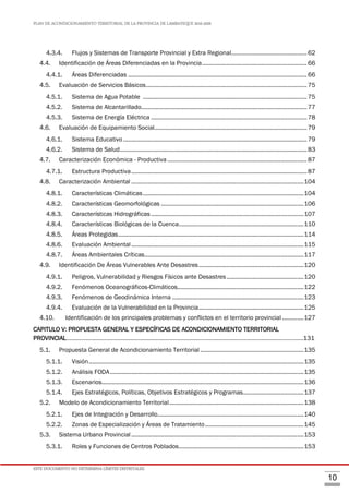 PLAN DE ACONDICIONAMIENTO TERRITORIAL DE LA PROVINCIA DE LAMBAYEQUE 2016-2026
ESTE DOCUMENTO NO DETERMINA LÍMITES DISTRITALES.
10
4.3.4. Flujos y Sistemas de Transporte Provincial y Extra Regional..............................................62
4.4. Identificación de Áreas Diferenciadas en la Provincia................................................................66
4.4.1. Áreas Diferenciadas .............................................................................................................66
4.5. Evaluación de Servicios Básicos..................................................................................................75
4.5.1. Sistema de Agua Potable ....................................................................................................75
4.5.2. Sistema de Alcantarillado.....................................................................................................77
4.5.3. Sistema de Energía Eléctrica ...............................................................................................78
4.6. Evaluación de Equipamiento Social.............................................................................................79
4.6.1. Sistema Educativo................................................................................................................79
4.6.2. Sistema de Salud..................................................................................................................83
4.7. Caracterización Económica - Productiva .....................................................................................87
4.7.1. Estructura Productiva...........................................................................................................87
4.8. Caracterización Ambiental .........................................................................................................104
4.8.1. Características Climáticas..................................................................................................104
4.8.2. Características Geomorfológicas .......................................................................................106
4.8.3. Características Hidrográficas.............................................................................................107
4.8.4. Características Biológicas de la Cuenca............................................................................110
4.8.5. Áreas Protegidas.................................................................................................................114
4.8.6. Evaluación Ambiental.........................................................................................................115
4.8.7. Áreas Ambientales Críticas.................................................................................................117
4.9. Identificación De Áreas Vulnerables Ante Desastres................................................................120
4.9.1. Peligros, Vulnerabilidad y Riesgos Físicos ante Desastres...............................................120
4.9.2. Fenómenos Oceanográficos-Climáticos.............................................................................122
4.9.3. Fenómenos de Geodinámica Interna ................................................................................123
4.9.4. Evaluación de la Vulnerabilidad en la Provincia................................................................125
4.10. Identificación de los principales problemas y conflictos en el territorio provincial .............127
CAPITULO V: PROPUESTA GENERAL Y ESPECÍFICAS DE ACONDICIONAMIENTO TERRITORIAL
PROVINCIAL………………………………………………………………………………………………………………………………….131
5.1. Propuesta General de Acondicionamiento Territorial ...............................................................135
5.1.1. Visión...................................................................................................................................135
5.1.2. Análisis FODA......................................................................................................................135
5.1.3. Escenarios...........................................................................................................................136
5.1.4. Ejes Estratégicos, Políticas, Objetivos Estratégicos y Programas.....................................137
5.2. Modelo de Acondicionamiento Territorial..................................................................................138
5.2.1. Ejes de Integración y Desarrollo.........................................................................................140
5.2.2. Zonas de Especialización y Áreas de Tratamiento............................................................145
5.3. Sistema Urbano Provincial .........................................................................................................153
5.3.1. Roles y Funciones de Centros Poblados............................................................................153
 