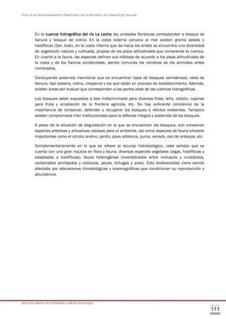 PLAN DE ACONDICIONAMIENTO TERRITORIAL DE LA PROVINCIA DE LAMBAYEQUE 2016-2026
ESTE DOCUMENTO NO DETERMINA LÍMITES DISTRITALES
111
En la cuenca hidrográfica del río La Leche las unidades florísticas corresponden a bosque de
llanura y bosque de colina. En la costa externa cercana al mar existen grama salada y
halofíticas (San José), en la costa interna que da hacia los andes se encuentra una diversidad
de vegetación natural y cultivada, propias de los pisos altitudinales que comprende la cuenca.
En cuanto a la fauna, las especies definen sus hábitats de acuerdo a los pisos altitudinales de
la costa y de los flancos occidentales, siendo comunes los nombres de los animales antes
nombrados.
Concluyendo podemos mencionar que se encuentran tipos de bosques semidensos, ralos de
llanura, tipo sabana, colina, chaparral y los que están en proceso de establecimiento. Además,
existen áreas por evaluar que corresponden a las partes altas de las cuencas hidrográficas.
Los bosques están expuestos a tala indiscriminada para diversos fines: leña, carbón, cajones
para fruta y ampliación de la frontera agrícola, etc. No hay suficiente conciencia de la
importancia de conservar, defender y recuperar los bosques o relictos existentes. Tampoco
existen compromisos inter institucionales para la defensa integral y sostenida de los bosques.
A pesar de la situación de degradación en la que se encuentran los bosques, aún conservan
especies arbóreas y arbustivas valiosas para el ambiente, así como especies de fauna silvestre
importantes como el cóndor andino, perdiz, pava aliblanca, puma, venado, oso de anteojos, etc.
Complementariamente en lo que se refiere al recurso hidrobiológico, cabe señalar que se
cuenta con una gran riqueza en flora y fauna: diversas especies vegetales (algas, halofíticas y
adaptadas a halofíticas), fauna heterogénea (invertebrados entre moluscos y crustáceos,
vertebrados pinnípedos y cetáceos, peces, tortugas y aves). Esta biodiversidad viene siendo
afectada por alteraciones climatológicas y oceanográficas que condicionan su reproducción y
abundancia.
 