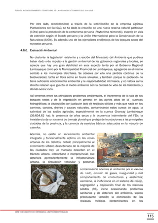 PLAN DE ACONDICIONAMIENTO TERRITORIAL DE LA PROVINCIA DE LAMBAYEQUE 2016-2026
ESTE DOCUMENTO NO DETERMINA LÍMITES TERRITORIALES.
115
Por otro lado, recientemente a través de la intervención de la empresa agrícola
Plantaciones del Sol SAC, se ha dado la creación de una nueva reserva natural particular
(10ha) para la protección de la cortarrama peruana (Phytotoma raimondii), especie en vías
de extinción según el Estado peruano y la Unión Internacional para la Conservación de la
Naturaleza (UICN). Es además uno de los ejemplares endémicos de los bosques secos del
noroeste peruano.
4.8.6. Evaluación Ambiental
No obstante la legislación existente y creación del Ministerio del Ambiente que pudiera
haber dado más impulso a la gestión ambiental de los gobiernos regionales y locales, se
aprecia que hay una gran debilidad en este aspecto tanto por el Gobierno Regional
Lambayeque como por la Municipalidad Provincial de Lambayeque, agregando en el mismo
sentido a los municipios distritales. Se observa por ello una pérdida continua de la
biodiversidad, tanto en flora como en fauna silvestre, y también porque la población no
tiene suficiente conocimiento ambiental y la responsabilidad intrínseca, y no valora así la
directa relación que guarda el medio ambiente con la calidad de vida de los habitantes y
demás seres vivos.
Así tenemos entre los principales problemas ambientales, el incremento de la tala de los
bosques secos y de la vegetación en general en las partes altas de la cuencas
hidrográficas; la disposición por cualquier lado de residuos sólidos y más que nada en los
caminos, canales, drenes y cauces naturales, contaminando estos cursos de agua; la
salinidad de los suelos agrícolas, especialmente en la cuenca Chancay Lambayeque
(39,834.82 ha); la presencia de años secos y la ocurrencia intermitente del FEN: la
inexistencia de un sistema de drenaje pluvial que proteja de inundaciones a las principales
ciudades de la provincia, y la carencia de servicios básicos adecuados en la mayoría de
caseríos.
Además, no existe un saneamiento ambiental
integrado y funcionalmente óptimo en las zonas
urbanas de los distritos, debido principalmente al
crecimiento urbano desordenado de la mayoría de
las ciudades; hay un marcado desorden en el
tránsito urbano, interurbano e interprovincial, que
deteriora permanentemente la infraestructura
urbana, la circulación vehicular y peatonal,
contaminando además el ambiente por el exceso
de ruido, emisión de gases, inseguridad y mal
comportamiento de conductores y asistentes;
asimismo, la ineficiencia en el sistema de recojo,
segregación y disposición final de los residuos
sólidos (RS), viene ocasionando problemas
sanitarios y de deterioro del ambiente, siendo
preocupante también la eliminación de los
residuos médicos contaminantes en los
Foto N° 4.31. Botadero
Foto N° 4.32. Desechos Biológicos
 
