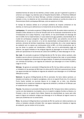 PLAN DE ACONDICIONAMIENTO TERRITORIAL DE LA PROVINCIA DE LAMBAYEQUE 2016-2026
ESTE DOCUMENTO NO DETERMINA LÍMITES TERRITORIALES.
116
establecimientos de salud de los distritos y áreas rurales, que por lo general lo queman o
entierran con riesgos muy latentes (solo el Hospital Docente Belén, el Policlínico ESSALUD
Lambayeque y el Centro de Salud Mórrope, contratan empresas especializadas para su
traslado a Lima, no obstante se han encontrado estos residuos en puntos de arrojo en la
Panamericana Norte Lambayeque-Mórrope, como se aprecia en la foto).
El manejo de residuos sólidos es el principal problema de impacto ambiental en los
distritos, lo mismo que la deficiencia en el tratamiento de los efluentes urbanos:
Lambayeque.- En promedio se genera 0.56kg/hab-día de RS. No existe relleno sanitario, el
botadero antes ubicado en la zona de Yencala León se ha reubicado recientemente en las
inmediaciones de la playa Naylamp, a tajo abierto, en las proximidades de descarga del
dren D-1000. Se ha implementado un nuevo sistema de agua potable y alcantarillado de la
ciudad de Lambayeque (programa “Agua para Todos”-2012), que presenta una serie de
deficiencias en lo que concierne a la red de alcantarillado (contrapendiente en ciertos
sectores, cámaras de bombeo inoperativas, roturas constantes, etc.) y las nuevas lagunas
de oxidación aún no operan por controversia entre la MPL y la firma constructora, por lo
que las obras no pueden ser transferidas a EPSEL que es la administradora legal del
sistema. Las aguas tratadas en las antiguas lagunas se descargan en el dren D-1000, en
parte son aprovechas en los terrenos de cultivo de la UNPRG y el resto descarga en el mar.
San José.- En promedio se genera 0.22kg/hab-día de RS. No tiene relleno sanitario, sólo
botadero que se ubica en terrenos de la Comunidad Campesina San José, en proximidades
a terrenos anegados por afloramiento del agua freática. El sistema de alcantarillado cuenta
con cámaras de bombeo y con lagunas de oxidación que descargan en el dren D-2000 y
luego en el mar.
Mórrope.- Se genera en promedio 0.35kg/hab-día de RS. No hay relleno sanitario y se usa
un botadero en las pampas de Mórrrope a la altura del Km 833 de la panamericana Norte.
Las aguas servidas son tratadas en lagunas de oxidación que descargan en el río Mórrope
(Motupe-La Leche).
Mochumí.- Se genera 0.50kg/hab-día de RS en promedio. No tiene relleno sanitario, un
botadero se localiza en el caserío Las Iglesias y otro en el caserío Punto Uno. En el caserío
Punto Cuatro también se acumula basura en la margen de un dren. Los efluentes
domésticos de la ciudad son tratados en lagunas de oxidación y vertidos al río Motupe, que
en ocasiones son usados en riego.
Túcume.- Se produce en promedio 0.32kg/hab-día de RS. Tampoco tiene relleno sanitario y
cuenta con dos botaderos municipales: uno en el caserío La Iglesia (fundos La Alverja y La
Pintada) y otro en el caserío Cerro Motal. Sistema de alcantarillado es nuevo pero sólo
opera la laguna de oxidación antigua que descarga en el río Motupe (la laguna nueva no
opera por problemas con la constructora.
Íllimo.- Se produce 0.33kg/had-día en promedio de RS. No cuenta con relleno sanitario y se
utiliza un botadero ubicado enCulpón Alto. Las aguas residuales son tratadas en lagunas
de oxidación, que se vierten al río La Leche.
 