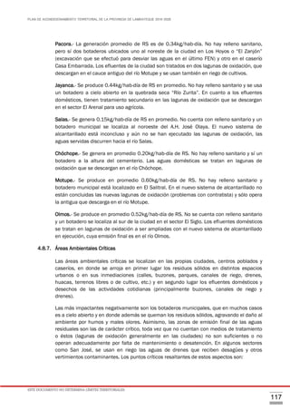 PLAN DE ACONDICIONAMIENTO TERRITORIAL DE LA PROVINCIA DE LAMBAYEQUE 2016-2026
ESTE DOCUMENTO NO DETERMINA LÍMITES TERRITORIALES.
117
Pacora.- La generación promedio de RS es de 0.34kg/hab-día. No hay relleno sanitario,
pero sí dos botaderos ubicados uno al noreste de la ciudad en Los Hoyos o “El Zanjón”
(excavación que se efectuó para desviar las aguas en el último FEN) y otro en el caserío
Casa Embarrada. Los efluentes de la ciudad son tratados en dos lagunas de oxidación, que
descargan en el cauce antiguo del río Motupe y se usan también en riego de cultivos.
Jayanca.- Se produce 0.44kg/hab-día de RS en promedio. No hay relleno sanitario y se usa
un botadero a cielo abierto en la quebrada seca “Río Zurita”. En cuanto a los efluentes
domésticos, tienen tratamiento secundario en las lagunas de oxidación que se descargan
en el sector El Arenal para uso agrícola.
Salas.- Se genera 0.15kg/hab-día de RS en promedio. No cuenta con relleno sanitario y un
botadero municipal se localiza al noroeste del A.H. José Olaya. El nuevo sistema de
alcantarillado está inconcluso y aún no se han ejecutado las lagunas de oxidación, las
aguas servidas discurren hacia el río Salas.
Chóchope.- Se genera en promedio 0.20kg/hab-día de RS. No hay relleno sanitario y sí un
botadero a la altura del cementerio. Las aguas domésticas se tratan en lagunas de
oxidación que se descargan en el río Chóchope.
Motupe.- Se produce en promedio 0.60kg/hab-día de RS. No hay relleno sanitario y
botadero municipal está localizado en El Salitral. En el nuevo sistema de alcantarillado no
están concluidas las nuevas lagunas de oxidación (problemas con contratista) y sólo opera
la antigua que descarga en el río Motupe.
Olmos.- Se produce en promedio 0.52kg/hab-día de RS. No se cuenta con relleno sanitario
y un botadero se localiza al sur de la ciudad en el sector El Siglo. Los efluentes domésticos
se tratan en lagunas de oxidación a ser ampliadas con el nuevo sistema de alcantarillado
en ejecución, cuya emisión final es en el río Olmos.
4.8.7. Áreas Ambientales Críticas
Las áreas ambientales críticas se localizan en las propias ciudades, centros poblados y
caseríos, en donde se arroja en primer lugar los residuos sólidos en distintos espacios
urbanos o en sus inmediaciones (calles, buzones, parques, canales de riego, drenes,
huacas, terrenos libres o de cultivo, etc.) y en segundo lugar los efluentes domésticos y
desechos de las actividades cotidianas (principalmente buzones, canales de riego y
drenes).
Las más impactantes negativamente son los botaderos municipales, que en muchos casos
es a cielo abierto y en donde además se queman los residuos sólidos, agravando el daño al
ambiente por humos y males olores. Asimismo, las zonas de emisión final de las aguas
residuales son las de carácter crítico, toda vez que no cuentan con medios de tratamiento
o éstos (lagunas de oxidación generalmente en las ciudades) no son suficientes o no
operan adecuadamente por falta de mantenimiento o desatención. En algunos sectores
como San José, se usan en riego las aguas de drenes que reciben desagües y otros
vertimientos contaminantes. Los puntos críticos resaltantes de estos aspectos son:
 