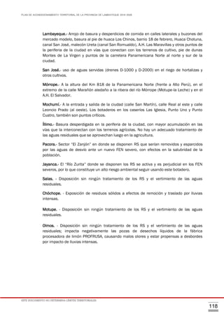 PLAN DE ACONDICIONAMIENTO TERRITORIAL DE LA PROVINCIA DE LAMBAYEQUE 2016-2026
ESTE DOCUMENTO NO DETERMINA LÍMITES TERRITORIALES.
118
Lambayeque.- Arrojo de basura y desperdicios de comida en calles laterales y buzones del
mercado modelo, basura al pie de huaca Los Chinos, barrio 18 de febrero, Huaca Chotuna,
canal San José, malecón Ureta (canal San Romualdo), A.H. Las Maravillas y otros puntos de
la periferia de la ciudad en vías que conectan con los terrenos de cultivo, pie de dunas
Montes de La Virgen y puntos de la carretera Panamericana Norte al norte y sur de la
ciudad.
San José.- uso de aguas servidas (drenes D-1000 y D-2000) en el riego de hortalizas y
otros cultivos.
Mórrope.- A la altura del Km 818 de la Panamericana Norte (frente a Alto Perú), en el
extremo de la calle Marañón aledaño a la ribera del río Mórrope (Motupe-la Leche) y en el
A.H. El Salvador.
Mochumí.- A la entrada y salida de la ciudad (calle San Martín), calle Real al este y calle
Leoncio Prado (al oeste). Los botaderos en los caseríos Las Iglesia, Punto Uno y Punto
Cuatro, también son puntos críticos.
Íllimo.- Basura desperdigada en la periferia de la ciudad, con mayor acumulación en las
vías que la interconectan con los terrenos agrícolas. No hay un adecuado tratamiento de
las aguas residuales que se aprovechan luego en la agricultura.
Pacora.- Sector “El Zanjón” en donde se disponen RS que serían removidos y esparcidos
por las aguas de desvío ante un nuevo FEN severo, con efectos en la salubridad de la
población.
Jayanca.- El “Río Zurita” donde se disponen los RS se activa y es perjudicial en los FEN
severos, por lo que constituye un alto riesgo ambiental seguir usando este botadero.
Salas. - Disposición sin ningún tratamiento de los RS y el vertimiento de las aguas
residuales.
Chóchope. - Exposición de residuos sólidos a efectos de remoción y traslado por lluvias
intensas.
Motupe. - Disposición sin ningún tratamiento de los RS y el vertimiento de las aguas
residuales.
Olmos. - Disposición sin ningún tratamiento de los RS y el vertimiento de las aguas
residuales; impacta negativamente las pozas de desechos líquidos de la fábrica
procesadora de limón PROFRUSA, causando malos olores y estar propensas a desbordes
por impacto de lluvias intensas.
 