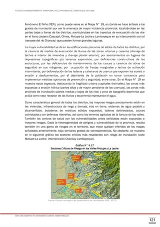 PLAN DE ACONDICIONAMIENTO TERRITORIAL DE LA PROVINCIA DE LAMBAYEQUE 2016-2026
ESTE DOCUMENTO NO DETERMINA LÍMITES TERRITORIALES.
121
Fenómeno El Niño (FEN), como puede verse en el Mapa N° 18, en donde se hace énfasis a los
grados de inundación por ser la amenaza de mayor incidencia provincial, localizándose en las
partes bajas y llanas de los distritos, acentuándose en los trayectos de evacuación de los ríos
en el llano costero (Cascajal, Olmos, Motupe-La Leche y Lambayeque en su interconexión con el
trasvase del río Chancay) que pueden formar grandes lagunas.
La mayor vulnerabilidad se da en las edificaciones precarias de adobe de todos los distritos; por
la carencia de medios de evacuación de lluvias de las zonas urbanas y caseríos (drenaje de
techos e interior de viviendas y drenaje pluvial externo); por asentamientos en lugares de
depresiones topográficas y/o terrenos expansivos; por deficiencias constructivas de las
estructuras; por las deficiencias de mantenimiento de los cauces y carencia de obras de
seguridad en sus márgenes; por ocupación de franjas marginales y lechos de activación
intermitente; por deforestación de las laderas y cabeceras de cuenca que exponen los suelos a
erosión y deslizamientos; por el desinterés de la población en tomar conciencia para
implementar medidas oportunas de prevención y seguridad; entre otras. En el Mapa N° 19 se
muestra estos aspectos, destacando la fragilidad urbana (capitales distritales), las zonas más
expuestas a erosión hídrica (partes altas y de mayor pendiente de las cuencas), las zonas más
proclives de inundación (partes medias y bajas de los ríos) y zona de topografía deprimida que
actúa como vaso receptor de las lluvias y escorrentía represando el agua.
Como característica general de todos los distritos, los mayores riesgos precisamente están en
las viviendas, infraestructura de riego y drenaje, vías en tierra, sistemas de agua potable y
alcantarillado, botaderos de residuos sólidos expuestos, laderas deforestadas, cauces
colmatados y sin defensas ribereñas, así como los terrenos agrícolas de la llanura de los valles.
También los centros de salud con las vulnerabilidades antes señaladas están expuestas a
mayores riesgos. Dada la heterogeneidad de peligros y vulnerabilidad de la provincia, resulta
también en una gama de riesgos en el territorio, que mejor quedan inferidos de los mapas
señalados anteriormente, bajo similares grados de correspondencia. No obstante, se muestra
en el siguiente gráfico los sectores críticos más resaltantes con riesgo de inundación (valle
Motupe-La Leche, interconexión Chancay-Lambayeque).
Gráfico N° 4.17
Sectores Críticos de Riesgo en los Valles Motupe y La Leche
Fuente: Estudio hidrológico del departamento de Lambayeque (GRL, 2013).
 