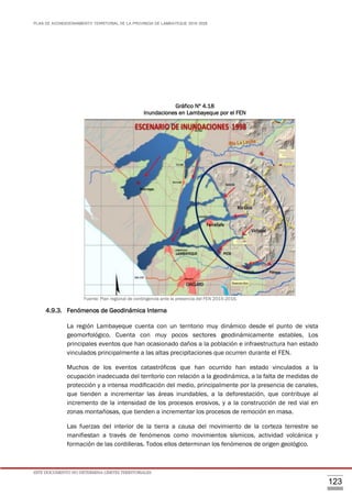 PLAN DE ACONDICIONAMIENTO TERRITORIAL DE LA PROVINCIA DE LAMBAYEQUE 2016-2026
ESTE DOCUMENTO NO DETERMINA LÍMITES TERRITORIALES.
123
Gráfico Nº 4.18
Inundaciones en Lambayeque por el FEN
Fuente: Plan regional de contingencia ante la presencia del FEN 2015-2016.
4.9.3. Fenómenos de Geodinámica Interna
La región Lambayeque cuenta con un territorio muy dinámico desde el punto de vista
geomorfológico. Cuenta con muy pocos sectores geodinámicamente estables. Los
principales eventos que han ocasionado daños a la población e infraestructura han estado
vinculados principalmente a las altas precipitaciones que ocurren durante el FEN.
Muchos de los eventos catastróficos que han ocurrido han estado vinculados a la
ocupación inadecuada del territorio con relación a la geodinámica, a la falta de medidas de
protección y a intensa modificación del medio, principalmente por la presencia de canales,
que tienden a incrementar las áreas inundables, a la deforestación, que contribuye al
incremento de la intensidad de los procesos erosivos, y a la construcción de red vial en
zonas montañosas, que tienden a incrementar los procesos de remoción en masa.
Las fuerzas del interior de la tierra a causa del movimiento de la corteza terrestre se
manifiestan a través de fenómenos como movimientos sísmicos, actividad volcánica y
formación de las cordilleras. Todos ellos determinan los fenómenos de origen geológico.
 