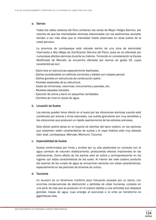PLAN DE ACONDICIONAMIENTO TERRITORIAL DE LA PROVINCIA DE LAMBAYEQUE 2016-2026
ESTE DOCUMENTO NO DETERMINA LÍMITES TERRITORIALES.
124
a. Sismos
Todos los valles costeros del Perú contienen las zonas de Mayor Peligro Sísmico, por
razones de que las intensidades sísmicas relacionadas con los sedimentos aluviales
tienden a ser más altas que la intensidad media observada en otros suelos de la
costa peruana.
La provincia de Lambayeque está ubicada dentro de una zona de sismicidad
Intermedia a Alta (Mapa de Zonificación Sísmica del Perú), pues se vio afectada por
numerosos efectos sísmicos durante su historia. Tomando en consideración la Escala
Modificada de Mercalli, se encuentra afectada por sismos de grado VII, cuyas
características son:
- Daño leve en estructuras especialmente diseñadas.
- Daños considerables en edificios corrientes y sólidos con colapso parcial.
- Daños grandes en estructuras de construcción pobre.
- Paredes separadas de su estructura.
- Caída de chimeneas, columnas, monumentos y paredes, etc.
- Muebles pesados volcados.
- Eyección de arena y barro en pequeñas cantidades.
- Cambios de nivel en pozos de agua.
b. Licuación de Suelos
Los sismos pueden tener efecto en el suelo por las vibraciones sísmicas cuando está
constituido por arenas y limos saturados. Los suelos granulares son muy sensibles a
las vibraciones que producen un rápido asentamiento de los estratos arenosos.
Este efecto podría darse en la mayoría de distritos del llano costero, en los sectores
que presenten están características de suelos y la napa freática esté muy elevada
(San José, Lambayeque, Mórrope, Mochumí, Túcume).
c. Expansibilidad de Suelos
Suelos conformados por limos y arcillas por su alta plasticidad en contacto con el
agua cambian de volumen drásticamente, produciendo efectos importantes en las
edificaciones. Como efecto de los sismos esto se activa y contraproducente en los
lugares con estas características de los suelo. Al interior del valle costero producto
del acarreo de los cursos de agua se encuentran sectores con estas características,
especialmente en las planicies de terrenos de cultivo.
d. Tsunamis
Un tsunami es un fenómeno marítimo poco frecuente causado por un sismo, con
enormes consecuencias de destrucción y pérdidas de vidas humanas, consiste en
una serie de olas que se producen en el océano debido a una actividad que desplaza
grandes masas de agua, cuya energía al acercarse a la orilla se transforma en
gigantescas olas.
 