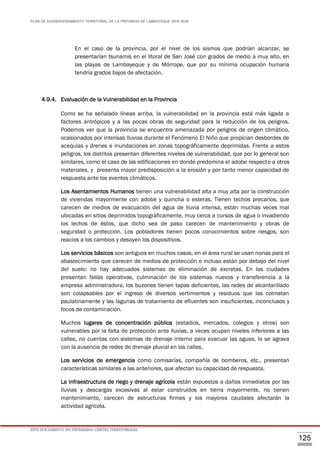 PLAN DE ACONDICIONAMIENTO TERRITORIAL DE LA PROVINCIA DE LAMBAYEQUE 2016-2026
ESTE DOCUMENTO NO DETERMINA LÍMITES TERRITORIALES.
125
En el caso de la provincia, por el nivel de los sismos que podrían alcanzar, se
presentarían tsunamis en el litoral de San José con grados de medio a muy alto, en
las playas de Lambayeque y de Mórrope, que por su mínima ocupación humana
tendría grados bajos de afectación.
4.9.4. Evaluación de la Vulnerabilidad en la Provincia
Como se ha señalado líneas arriba, la vulnerabilidad en la provincia está más ligada a
factores antrópicos y a las pocas obras de seguridad para la reducción de los peligros.
Podemos ver que la provincia se encuentra amenazada por peligros de origen climático,
ocasionados por intensas lluvias durante el Fenómeno El Niño que propician desbordes de
acequias y drenes e inundaciones en zonas topográficamente deprimidas. Frente a estos
peligros, los distritos presentan diferentes niveles de vulnerabilidad, que por lo general son
similares, como el caso de las edificaciones en donde predomina el adobe respecto a otros
materiales, y presenta mayor predisposición a la erosión y por tanto menor capacidad de
respuesta ante los eventos climáticos.
Los Asentamientos Humanos tienen una vulnerabilidad alta a muy alta por la construcción
de viviendas mayormente con adobe y quincha o esteras. Tienen techos precarios, que
carecen de medios de evacuación del agua de lluvia intensa, están muchas veces mal
ubicadas en sitios deprimidos topográficamente, muy cerca a cursos de agua o invadiendo
los lechos de éstos, que dicho sea de paso carecen de mantenimiento y obras de
seguridad o protección. Los pobladores tienen pocos conocimientos sobre riesgos, son
reacios a los cambios y desoyen los dispositivos.
Los servicios básicos son antiguos en muchos casos, en el área rural se usan norias para el
abastecimiento que carecen de medios de protección e incluso están por debajo del nivel
del suelo: no hay adecuados sistemas de eliminación de excretas. En las ciudades
presentan fallas operativas, culminación de los sistemas nuevos y transferencia a la
empresa administradora, los buzones tienen tapas deficientes, las redes de alcantarillado
son colapsables por el ingreso de diversos vertimientos y residuos que las colmatan
paulatinamente y las lagunas de tratamiento de efluentes son insuficientes, inconclusos y
focos de contaminación.
Muchos lugares de concentración pública (estadios, mercados, colegios y otros) son
vulnerables por la falta de protección ante lluvias, a veces ocupan niveles inferiores a las
calles, no cuentas con sistemas de drenaje interno para evacuar las aguas, lo se agrava
con la ausencia de redes de drenaje pluvial en las calles.
Los servicios de emergencia como comisarías, compañía de bomberos, etc., presentan
características similares a las anteriores, que afectan su capacidad de respuesta.
La infraestructura de riego y drenaje agrícola están expuestos a daños inmediatos por las
lluvias y descargas excesivas al estar construidos en tierra mayormente, no tienen
mantenimiento, carecen de estructuras firmes y los mayores caudales afectarán la
actividad agrícola.
 