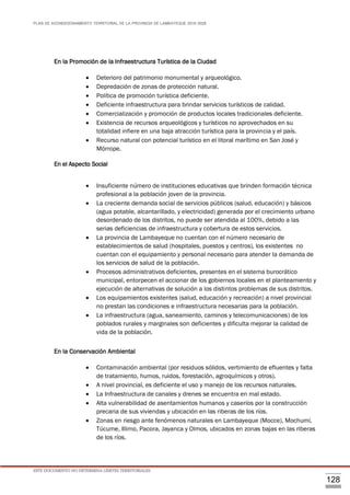 PLAN DE ACONDICIONAMIENTO TERRITORIAL DE LA PROVINCIA DE LAMBAYEQUE 2016-2026
ESTE DOCUMENTO NO DETERMINA LÍMITES TERRITORIALES.
128
En la Promoción de la Infraestructura Turística de la Ciudad
 Deterioro del patrimonio monumental y arqueológico.
 Depredación de zonas de protección natural.
 Política de promoción turística deficiente.
 Deficiente infraestructura para brindar servicios turísticos de calidad.
 Comercialización y promoción de productos locales tradicionales deficiente.
 Existencia de recursos arqueológicos y turísticos no aprovechados en su
totalidad infiere en una baja atracción turística para la provincia y el país.
 Recurso natural con potencial turístico en el litoral marítimo en San José y
Mórrope.
En el Aspecto Social

 Insuficiente número de instituciones educativas que brinden formación técnica
profesional a la población joven de la provincia.
 La creciente demanda social de servicios públicos (salud, educación) y básicos
(agua potable, alcantarillado, y electricidad) generada por el crecimiento urbano
desordenado de los distritos, no puede ser atendida al 100%, debido a las
serias deficiencias de infraestructura y cobertura de estos servicios.
 La provincia de Lambayeque no cuentan con el número necesario de
establecimientos de salud (hospitales, puestos y centros), los existentes no
cuentan con el equipamiento y personal necesario para atender la demanda de
los servicios de salud de la población.
 Procesos administrativos deficientes, presentes en el sistema burocrático
municipal, entorpecen el accionar de los gobiernos locales en el planteamiento y
ejecución de alternativas de solución a los distintos problemas de sus distritos.
 Los equipamientos existentes (salud, educación y recreación) a nivel provincial
no prestan las condiciones e infraestructura necesarias para la población.
 La infraestructura (agua, saneamiento, caminos y telecomunicaciones) de los
poblados rurales y marginales son deficientes y dificulta mejorar la calidad de
vida de la población.
En la Conservación Ambiental
 Contaminación ambiental (por residuos sólidos, vertimiento de efluentes y falta
de tratamiento, humos, ruidos, forestación, agroquímicos y otros).
 A nivel provincial, es deficiente el uso y manejo de los recursos naturales.
 La Infraestructura de canales y drenes se encuentra en mal estado.
 Alta vulnerabilidad de asentamientos humanos y caseríos por la construcción
precaria de sus viviendas y ubicación en las riberas de los ríos.
 Zonas en riesgo ante fenómenos naturales en Lambayeque (Mocce), Mochumí,
Túcume, Illimo, Pacora, Jayanca y Olmos, ubicados en zonas bajas en las riberas
de los ríos.
 