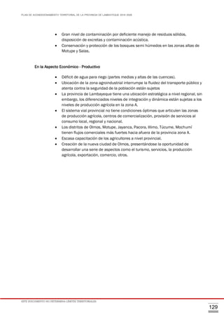 PLAN DE ACONDICIONAMIENTO TERRITORIAL DE LA PROVINCIA DE LAMBAYEQUE 2016-2026
ESTE DOCUMENTO NO DETERMINA LÍMITES TERRITORIALES.
129
 Gran nivel de contaminación por deficiente manejo de residuos sólidos,
disposición de excretas y contaminación acústica.
 Conservación y protección de los bosques semi húmedos en las zonas altas de
Motupe y Salas.
En la Aspecto Económico - Productivo
 Déficit de agua para riego (partes medias y altas de las cuencas).
 Ubicación de la zona agroindustrial interrumpe la fluidez del transporte público y
atenta contra la seguridad de la población están sujetos
 La provincia de Lambayeque tiene una ubicación estratégica a nivel regional, sin
embargo, los diferenciados niveles de integración y dinámica están sujetas a los
niveles de producción agrícola en la zona A.
 El sistema vial provincial no tiene condiciones óptimas que articulen las zonas
de producción agrícola, centros de comercialización, provisión de servicios al
consumo local, regional y nacional.
 Los distritos de Olmos, Motupe, Jayanca, Pacora, Illimo, Túcume, Mochumí
tienen flujos comerciales más fuertes hacia afuera de la provincia zona A.
 Escasa capacitación de los agricultores a nivel provincial.
 Creación de la nueva ciudad de Olmos, presentándose la oportunidad de
desarrollar una serie de aspectos como el turismo, servicios, la producción
agrícola, exportación, comercio, otros.
 