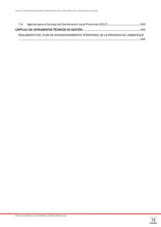 PLAN DE ACONDICIONAMIENTO TERRITORIAL DE LA PROVINCIA DE LAMBAYEQUE 2016-2026
ESTE DOCUMENTO NO DETERMINA LÍMITES DISTRITALES.
12
7.4. Agenda para el Concejo de Coordinación Local Provincial (CCLP)...........................................243
CAPÍTULO VIII: INTRUMENTOS TÉCNICOS DE GESTIÓN............................................................................245
REGLAMENTO DEL PLAN DE ACONDICIONAMIENTO TERRITORIAL DE LA PROVINCIA DE LAMBAYEQUE
................................................................................................................................................................245
 
