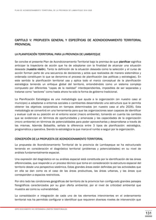 PLAN DE ACONDICIONAMIENTO TERRITORIAL DE LA PROVINCIA DE LAMBAYEQUE 2016-2026
ESTE DOCUMENTO NO DETERMINA LÍMITES TERRITORIALES.
131
CAPITULO V: PROPUESTA GENERAL Y ESPECÍFICAS DE ACONDICIONAMIENTO TERRITORIAL
PROVINCIAL
LA PLANIFICACIÓN TERRITORIAL PARA LA PROVINCIA DE LAMBAYEQUE
Se concibe el presente Plan de Acondicionamiento Territorial bajo la premisa de que planificar significa
anticipar la trayectoria de acción que ha de adoptarse con la finalidad de alcanzar una situación
deseada (nuestra visión). Tanto la definición de la situación deseada como la selección y el curso de
acción forman parte de una secuencia de decisiones y actos que realizados de manera sistemática y
ordenada constituyen lo que se denomina el proceso de planificación (las políticas y estrategias). En
este sentido la planificación territorial usa y aplica todo el marco conceptual de la planificación
estratégica teniendo un enfoque global del territorio, entendiéndolo como un sistema complejo
compuesto por diferentes “capas de la realidad” interdependientes, imposibles de ser separadas y
tratarse como “sectores” como hasta ahora ha sido la forma de gobierno tradicional.
La Planificación Estratégica es una metodología que ayuda a la organización (en nuestro caso al
municipio) a adaptarse a entornos sociales o cambiantes desarrollando una estructura que le permita
obtener los objetivos corporativos en tiempos determinados (en nuestro caso al año 2026). Esta
metodología se convertirá en una herramienta para que las organizaciones sean capaces de identificar
y evaluar cuál es su posición en el entorno social (macro ambiente), tomando en cuenta los cambios
que se evidencian en términos de oportunidades y amenazas y las capacidades de la organización
(micro ambiente) en términos de potencialidades para poder aprovecharlas y desarrollarse a través de
las mismas. Además Bobadilla, señala la diferencia entre 3 tipos de planificación: estratégica,
programática y operativa. Siendo la estratégica la que marca el rumbo a seguir por la organización.
CONCEPCIÓN DE LA PROPUESTA DE ACONDICIONAMIENTO TERRITORIAL
La propuesta de Acondicionamiento Territorial de la provincia de Lambayeque se ha estructurado
teniendo en consideración el diagnóstico territorial (problemas y potencialidades) en su nivel de
análisis fundamentalmente espacial.
Una expresión del diagnóstico en su análisis espacial está constituida por la identificación de las áreas
diferenciadas, que responde a un proceso técnico que toma en consideración la estructura espacial del
territorio desde una perspectiva sistémica. Estas grandes áreas están definidas por las actividades que
en ella se dan como es el caso de las áreas productivas, las áreas urbanas, y las áreas que
corresponden a espacios restrictivos.
Por otro lado las condiciones geográficas del territorio de la provincia han configurado grandes paisajes
fisiográficos caracterizados por su gran oferta ambiental, por el nivel de criticidad ambiental que
muestra así como su vulnerabilidad.
La consolidación e integración de cada uno de los elementos intervinientes en el ordenamiento
territorial nos ha permitido configurar e identificar que requieren diversos niveles de intervención que
 