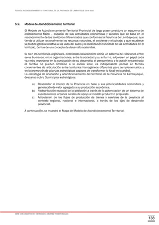 PLAN DE ACONDICIONAMIENTO TERRITORIAL DE LA PROVINCIA DE LAMBAYEQUE 2016-2026
ESTE DOCUMENTO NO DETERMINA LÍMITES TERRITORIALES.
138
5.2. Modelo de Acondicionamiento Territorial
El Modelo de Acondicionamiento Territorial Provincial de largo plazo constituye un esquema de
ordenamiento físico – espacial de sus actividades económicas y sociales que se basa en el
reconocimiento de los territorios diferenciados que conforman la Provincia de Lambayeque; que
tiende a utilizar racionalmente los recursos naturales, el ambiente y el paisaje; y que establece
la política general relativa a los usos del suelo y la localización funcional de las actividades en el
territorio, dentro de un concepto de desarrollo sostenible.
Si bien los territorios regionales, entendidos básicamente como un sistema de relaciones entre
seres humanos, entre organizaciones, entre la sociedad y su entorno, adquieren un papel cada
vez más importante en la conducción de su desarrollo; el pensamiento y la acción encaminada
al cambio no pueden limitarse a la escala local, es indispensable pensar en formas
convenientes de articulación entre territorios homogéneos diferentes pero complementarios y
en la promoción de alianzas estratégicas capaces de transformar lo local en lo global.
La estrategia de ocupación y acondicionamiento del territorio de la Provincia de Lambayeque,
descansa sobre 3 principios estratégicos:
a) Desarrollar al interior de la Provincia en base a sus potencialidades sostenibles y
generación de valor agregado a su producción económica.
b) Redistribución espacial de la población a través de la potenciación de un sistema de
asentamientos urbanos rurales de apoyo al modelo productivo propuesto.
c) Articulación de los flujos de producción de bienes y servicios de la provincia al
contexto regional, nacional e internacional, a través de los ejes de desarrollo
provincial.
A continuación, se muestra el Mapa de Modelo de Acondicionamiento Territorial:
 