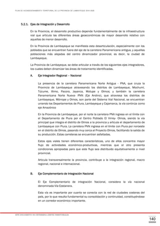 PLAN DE ACONDICIONAMIENTO TERRITORIAL DE LA PROVINCIA DE LAMBAYEQUE 2016-2026
ESTE DOCUMENTO NO DETERMINA LÍMITES TERRITORIALES.
140
5.2.1. Ejes de Integración y Desarrollo
En la Provincia, el desarrollo productivo depende fundamentalmente de la infraestructura
vial que articula las diferentes áreas geoeconómicas de mayor desarrollo relativo con
aquellas de menor desarrollo.
En la Provincia de Lambayeque se manifiesta esta desarticulación, especialmente con los
poblados que se encuentran fuera del eje de la carretera Panamericana antigua, y aquellas
poblaciones más alejadas del centro dinamizador provincial, es decir, la ciudad de
Lambayeque.
La Provincia de Lambayeque, se debe articular a través de los siguientes ejes integradores,
los cuales deben dinamizar las áreas de tratamiento identificadas.
A. Eje Integrador Regional – Nacional
La presencia de la carretera Panamericana Norte Antigua - PNA, que cruza la
Provincia de Lambayeque atravesando los distritos de Lambayeque, Mochumí,
Túcume, Illimo, Pacora, Jayanca, Motupe y Olmos; y también la carretera
Panamericana Norte Nueva- PNN (Eje Andino), que atraviesa los distritos de
Lambayeque, Mórrope y Olmos, son parte del Sistema Vial Nacional, se encuentran
uniendo los Departamentos de Piura, Lambayeque y Cajamarca, la vía continúa como
eje Amazónico
En la Provincia de Lambayeque, por el norte la carretera PNA ingresa en el límite con
el Departamento de Piura por el Centro Poblado El Virrey- Olmos, siendo la vía
principal que integra el distrito de Olmos a la provincia y articula el departamento de
Lambayeque con Piura. La carretera PNN ingresa en el límite con Piura por noroeste
en el distrito de Olmos, pasando muy cerca al Proyecto Olmos, facilitando la salida de
su producción. Estas carreteras se encuentran asfaltadas.
Estos ejes viales tienen diferentes características, uno de ellos concentra mayor
flujo de actividades económico-productivas, mientras que el otro presenta
condiciones apropiadas para que este flujo sea distribuido equitativamente a nivel
provincial.
Articula transversalmente la provincia, contribuye a la integración regional, macro
regional, nacional e internacional.
B. Eje Complementario de Integración Nacional
El Eje Complementario de integración Nacional, considera la vía nacional
denominada Vía Costanera.
Esta vía es importante por cuanto se conecta con la red de ciudades costeras del
país, por lo que resulta fundamental su consolidación y continuidad, constituyéndose
en un corredor económico importante.
 