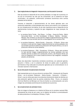 PLAN DE ACONDICIONAMIENTO TERRITORIAL DE LA PROVINCIA DE LAMBAYEQUE 2016-2026
ESTE DOCUMENTO NO DETERMINA LÍMITES TERRITORIALES.
141
C. Ejes longitudinales de Integración Interprovincial y de Articulación Comercial
Este eje propicia el desarrollo de los centros poblados a lo largo de la provincia, en
los que se encuentran las vías que las comprenden, por la existencia de flujos
comerciales y de población, conformando corredores económicos entre centros
poblados de los distritos.
Favorece el desarrollo y aprovechamiento de las tierras agrícolas para una
producción sostenible y comercializable tanto interna como externa, con la presencia
de una infraestructura vial óptima. Es de vital importancia para el desarrollo de los
asentamientos humanos y sustenta los ejes integradores de mayor jerarquía. Se
tiene:
 La carretera Santo Tomás – San Roque – La Raya – Huaca de Piedra - Matriz
Comunidad Norte – La Viña- Humedades - El Banco - Botitilla – Sonolipe -
Motupe, esta carretera no solo permite integrar longitudinalmente los centros
poblados, sino que también permite la descongestión de la carretera PNA.
 La carretera Costanera – Monte Grande – Caracucho – El Muerto - Olmos, esta
carretera no solo permite integrar longitudinalmente los centros poblados, sino
que también permite la salida de la producción del Proyecto Olmos y a la vez la
producción distrital de zonas aledañas.
 La carretera Costanera – PNN – Canastones - El Muerto – Olmos, esta carretera
no solo permite integrar longitudinalmente los centros poblados, sino que
también permite la salida de la producción minera y del Proyecto Olmos; así
como la integración de la nueva ciudad de Olmos al eje integrador, transporte
pesado y de personas.
Estas vías desarrollan importantes corredores económicos, con potencial agrícola,
pecuario e hídrico y con la presencia de áreas de pastos para la ganadería,
permitiendo el flujo adecuado de productos agrícolas que se comercializaran en el
mercado nacional e internacional.
D. Eje de Articulación Complementario Comercial
Está representado por la vía que articula la carretera PNN – Intersección de Proyecto
Olmos – con la carretera “Costanera – Monte Grande – Caracucho – El Muerto –
Olmos” y que se utiliza para sacar los productos directamente desde los distritos con
alta producción agrícola hacia los puertos existentes (Paita - Piura) y en proyecto
(Terminal Marítimo de Mórrope) con fines de facilitar su comercialización, así como
integrar las actividades económicas de los distritos de la provincia.
E. Eje complementario de actividad minera
Esta vía integra la Costanera en el distrito de Olmos con la carretera nacional PNN,
atravesando las minas de sal y yeso, con el objetivo de facilitar la comercialización
de estos productos en Lambayeque, Chiclayo y Trujillo.
 