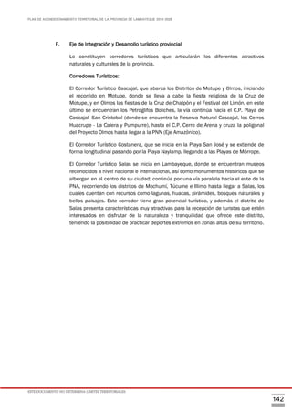 PLAN DE ACONDICIONAMIENTO TERRITORIAL DE LA PROVINCIA DE LAMBAYEQUE 2016-2026
ESTE DOCUMENTO NO DETERMINA LÍMITES TERRITORIALES.
142
F. Eje de Integración y Desarrollo turístico provincial
Lo constituyen corredores turísticos que articularán los diferentes atractivos
naturales y culturales de la provincia.
Corredores Turísticos:
El Corredor Turístico Cascajal, que abarca los Distritos de Motupe y Olmos, iniciando
el recorrido en Motupe, donde se lleva a cabo la fiesta religiosa de la Cruz de
Motupe, y en Olmos las fiestas de la Cruz de Chalpón y el Festival del Limón, en este
último se encuentran los Petroglifos Boliches, la vía continúa hacia el C.P. Playa de
Cascajal -San Cristobal (donde se encuentra la Reserva Natural Cascajal, los Cerros
Huacrupe - La Calera y Pumpurre), hasta el C.P. Cerro de Arena y cruza la poligonal
del Proyecto Olmos hasta llegar a la PNN (Eje Amazónico).
El Corredor Turístico Costanera, que se inicia en la Playa San José y se extiende de
forma longitudinal pasando por la Playa Naylamp, llegando a las Playas de Mórrope.
El Corredor Turístico Salas se inicia en Lambayeque, donde se encuentran museos
reconocidos a nivel nacional e internacional, así como monumentos históricos que se
albergan en el centro de su ciudad; continúa por una vía paralela hacia el este de la
PNA, recorriendo los distritos de Mochumí, Túcume e Illimo hasta llegar a Salas, los
cuales cuentan con recursos como lagunas, huacas, pirámides, bosques naturales y
bellos paisajes. Este corredor tiene gran potencial turístico, y además el distrito de
Salas presenta características muy atractivas para la recepción de turistas que estén
interesados en disfrutar de la naturaleza y tranquilidad que ofrece este distrito,
teniendo la posibilidad de practicar deportes extremos en zonas altas de su territorio.
 
