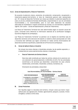 PLAN DE ACONDICIONAMIENTO TERRITORIAL DE LA PROVINCIA DE LAMBAYEQUE 2016-2026
ESTE DOCUMENTO NO DETERMINA LÍMITES TERRITORIALES.
145
5.2.2. Zonas de Especialización y Áreas de Tratamiento
De acuerdo al potencial urbano, productivo, de protección, conservación, recuperación y
tratamiento especial del territorio, el área de tratamiento general está representada
por 05 Zonas de Desarrollo Territorial; son áreas que detallan el potencial específico de
cada una de las unidades territoriales identificadas, proponiéndose el uso de actividades
recomendables y no recomendables, para lo cual debe elaborarse los estudios
adecuados de factibilidad e impacto ambiental de acuerdo a la normatividad y legislación
vigente. (Ver cuadro – Zonas de Especialización y Áreas de Tratamiento).
Las Áreas de Tratamiento Territorial han sido determinadas según la vocación actual del
suelo y tomando como referencia la información obtenida de la Zonificación Ecológica
Económica Regional de Lambayeque.
Las “Áreas de Tratamiento Territorial” se plantean con el objetivo de identificar ejes de
desarrollo; teniendo como estructura de soporte un sistema urbano jerarquizado con roles
y funciones bien definidos que logren convertirse en reales centros dinamizadores del
desarrollo económico equilibrado y sostenible de la Provincia de Lambayeque.
A. Zonas de Aptitud Urbana e Industrial
Se incluyen las zonas urbanas e industriales actuales, las de posible expansión, o
el desarrollo de nuevos asentamientos urbanos o industriales.
 Área de Tratamiento de Centros Urbanos
Esta área está constituida por todos los centros urbanos de la provincia con
una extensión de aproximadamente 1,436.53ha (0.14%) Por las actividades
económicas y de servicios que desarrollan, comprenden los usos urbanos
residenciales, comerciales, industriales, turísticos, recreativos, etc.
Orientación de actividades a desarrollar:
Cuadro N°5.4
Usos Recomendables y No recomendables – Centros Urbanos
B. Zonas Productivas
Son Aquellas según la naturaleza del territorio, incluyen zonas que tienen mayor
aptitud para uso agropecuario, forestal, agroindustrial, pesquero, acuícola, minero
energético, turístico e entre otras.
USOS RECOMENDABLES
USOS RECOMENDABLES
CON RESTRICCIONES
USOS NO
RECOMENDABLES
Investigación y tecnológica,
fomento de servicios
ambientales, servicios
básicos, infraestructura
básica, infraestructura vial.
Forestación y
reforestación, explotación
de energía no
convencional.
Ecoturismo.
 