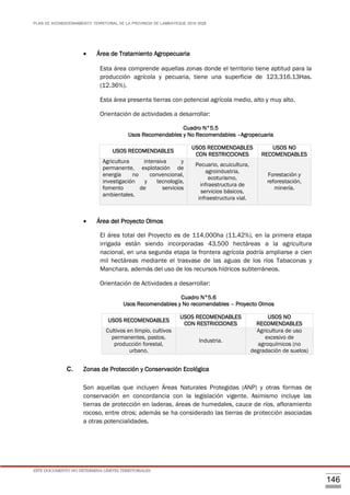 PLAN DE ACONDICIONAMIENTO TERRITORIAL DE LA PROVINCIA DE LAMBAYEQUE 2016-2026
ESTE DOCUMENTO NO DETERMINA LÍMITES TERRITORIALES.
146
 Área de Tratamiento Agropecuaria
Esta área comprende aquellas zonas donde el territorio tiene aptitud para la
producción agrícola y pecuaria, tiene una superficie de 123,316.13Has.
(12.36%).
Esta área presenta tierras con potencial agrícola medio, alto y muy alto.
Orientación de actividades a desarrollar:
Cuadro N°5.5
Usos Recomendables y No Recomendables –Agropecuaria
 Área del Proyecto Olmos
El área total del Proyecto es de 114,000ha (11.42%), en la primera etapa
irrigada están siendo incorporadas 43,500 hectáreas a la agricultura
nacional, en una segunda etapa la frontera agrícola podría ampliarse a cien
mil hectáreas mediante el trasvase de las aguas de los ríos Tabaconas y
Manchara, además del uso de los recursos hídricos subterráneos.
Orientación de Actividades a desarrollar:
Cuadro N°5.6
Usos Recomendables y No recomendables – Proyecto Olmos
C. Zonas de Protección y Conservación Ecológica
Son aquellas que incluyen Áreas Naturales Protegidas (ANP) y otras formas de
conservación en concordancia con la legislación vigente. Asimismo incluye las
tierras de protección en laderas, áreas de humedales, cauce de ríos, afloramiento
rocoso, entre otros; además se ha considerado las tierras de protección asociadas
a otras potencialidades.
USOS RECOMENDABLES
USOS RECOMENDABLES
CON RESTRICCIONES
USOS NO
RECOMENDABLES
Agricultura intensiva y
permanente, explotación de
energía no convencional,
investigación y tecnología,
fomento de servicios
ambientales.
Pecuario, acuicultura,
agroindustria,
ecoturismo,
infraestructura de
servicios básicos,
infraestructura vial.
Forestación y
reforestación,
minería.
USOS RECOMENDABLES
USOS RECOMENDABLES
CON RESTRICCIONES
USOS NO
RECOMENDABLES
Cultivos en limpio, cultivos
permanentes, pastos,
producción forestal,
urbano.
Industria.
Agricultura de uso
excesivo de
agroquímicos (no
degradación de suelos)
 