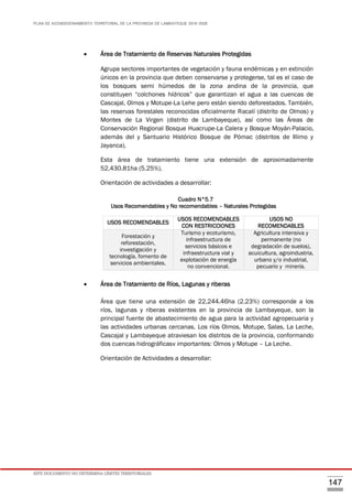 PLAN DE ACONDICIONAMIENTO TERRITORIAL DE LA PROVINCIA DE LAMBAYEQUE 2016-2026
ESTE DOCUMENTO NO DETERMINA LÍMITES TERRITORIALES.
147
 Área de Tratamiento de Reservas Naturales Protegidas
Agrupa sectores importantes de vegetación y fauna endémicas y en extinción
únicos en la provincia que deben conservarse y protegerse, tal es el caso de
los bosques semi húmedos de la zona andina de la provincia, que
constituyen “colchones hídricos” que garantizan el agua a las cuencas de
Cascajal, Olmos y Motupe-La Lehe pero están siendo deforestados. También,
las reservas forestales reconocidas oficialmente Racalí (distrito de Olmos) y
Montes de La Virgen (distrito de Lambayeque), así como las Áreas de
Conservación Regional Bosque Huacrupe-La Calera y Bosque Moyán-Palacio,
además del y Santuario Histórico Bosque de Pómac (distritos de Illimo y
Jayanca).
Esta área de tratamiento tiene una extensión de aproximadamente
52,430.81ha (5.25%).
Orientación de actividades a desarrollar:
Cuadro N°5.7
Usos Recomendables y No recomendables – Naturales Protegidas
 Área de Tratamiento de Ríos, Lagunas y riberas
Área que tiene una extensión de 22,244.46ha (2.23%) corresponde a los
ríos, lagunas y riberas existentes en la provincia de Lambayeque, son la
principal fuente de abastecimiento de agua para la actividad agropecuaria y
las actividades urbanas cercanas. Los ríos Olmos, Motupe, Salas, La Leche,
Cascajal y Lambayeque atraviesan los distritos de la provincia, conformando
dos cuencas hidrográficasv importantes: Olmos y Motupe – La Leche.
Orientación de Actividades a desarrollar:
USOS RECOMENDABLES
USOS RECOMENDABLES
CON RESTRICCIONES
USOS NO
RECOMENDABLES
Forestación y
reforestación,
investigación y
tecnología, fomento de
servicios ambientales.
Turismo y ecoturismo,
infraestructura de
servicios básicos e
infraestructura vial y
explotación de energía
no convencional.
Agricultura intensiva y
permanente (no
degradación de suelos),
acuicultura, agroindustria,
urbano y/o industrial,
pecuario y minería.
 