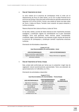 PLAN DE ACONDICIONAMIENTO TERRITORIAL DE LA PROVINCIA DE LAMBAYEQUE 2016-2026
ESTE DOCUMENTO NO DETERMINA LÍMITES TERRITORIALES.
149
 Área de Tratamiento de Litoral
La zona costera de la provincia de Lambayeque limita al norte con el
departamento de Piura en Cabo Verde y al sur con la playa Pimentel de la
provincia de Chiclayo. Esta área está conformada por grandes extensiones de
desiertos 5,271.47ha (0.53%). Frente a las costas se ubican las islas Lobos
de Tierra y Lobos de Afuera. También tiene vocación de pesca artesanal y
turística recreativa.
Reserva Nacional Isla Lobos de Afuera y Lobos de Tierra
En las islas, islotes y puntas de estas reservas se dan importantes procesos
ecológicos y constituyen lugares de manifestación de la gran diversidad
biológica, como aves guaneras, lobos marinos, peces, invertebrados,
crustáceos, algas y otras especies, que expresan la gran riqueza del litoral de
la provincia de Lambayeque y constituyen también importantes atractivos
turísticos.
Orientación de Actividades a desarrollar:
Cuadro N°5.10
Usos Recomendables y No recomendables - Litoral
 Área de Tratamiento de Tierras Eriazas
Esta unidad está conformada por tierras que no presentan ningún tipo de
vegetación natural económicamente aprovechable. Tiene una extensión de
aproximadamente 117,185.62ha (11.74%).
Orientación de actividades a desarrollar:
Cuadro N°5.11
Usos Recomendables y No recomendables – Tierras Eriazas
USOS RECOMENDABLES USOS NO RECOMENDABLES
Pesca, acuicultura, agroindustria,
logística portuaria, aeropuertos y
servicios turísticos.
Pesca informal (no regulada).
USOS RECOMENDABLES
USOS RECOMENDABLES
CON RESTRICCIONES
USOS NO
RECOMENDABLES
Agricultura intensiva y
permanente, explotación
de energía no
convencional,
investigación y tecnología,
fomento de servicios
ambientales,
infraestructura vial.
Pecuario, acuicultura,
agroindustria, ecoturismo,
infraestructura de
servicios básicos,
infraestructura vial.
Forestación y
reforestación,
minería.
 