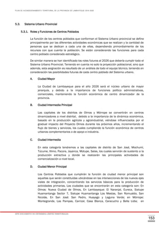 PLAN DE ACONDICIONAMIENTO TERRITORIAL DE LA PROVINCIA DE LAMBAYEQUE 2016-2026
ESTE DOCUMENTO NO DETERMINA LÍMITES TERRITORIALES.
153
5.3. Sistema Urbano Provincial
5.3.1. Roles y Funciones de Centros Poblados
La función de los centros poblados que conforman el Sistema Urbano provincial se define
principalmente por las diferentes actividades económicas que se realizan y la cantidad de
personas que se dedican a cada una de ellas, dependiendo primordialmente de los
recursos con que cuenta la población. Se están considerando las funciones para cada
centro poblado considerado estratégico.
De similar manera se han identificado los roles futuros al 2026 que debería cumplir todo el
Sistema Urbano Provincial. Teniendo en cuenta no solo la proyección poblacional, sino que
además, esta asignación es resultado de un análisis de todo el equipo técnico, teniendo en
consideración las posibilidades futuras de cada centro poblado del Sistema urbano.
A. Ciudad Mayor
La Ciudad de Lambayeque para el año 2026 será el núcleo urbano de mayor
jerarquía, y debido a la importancia de funciones político administrativas,
comerciales, manteniendo la función económica de centro dinamizador de la
provincia.
B. Ciudad Intermedia Principal
Las capitales de los distritos de Olmos y Mórrope se convertirán en centros
dinamizadores a nivel distrital, debido a la importancia de la dinámica económica,
basado en la producción agrícola y agroindustrial, viéndose influenciados por el
gradual impacto del Proyecto Olmos durante los próximos años, incrementando el
flujo de bienes y servicios, los cuales cumpliendo la función económica de centros
urbanos complementarios o de apoyo e industria.
C. Ciudad Intermedia
En esta categoría tendremos a las capitales de distrito de San José, Mochumí,
Túcume, Illimo, Pacora, Jayanca, Motupe, Salas, los cuales servirán de sustento a la
producción extractiva y donde se realizarán las principales actividades de
comercialización a nivel local.
D. Ciudad Menor Principal
Los Centros Poblados que cumplirán la función de ciudad menor principal son
aquellas que serán constituidas ubicándose en las intersecciones de los nuevos ejes
viales de integración, concentrando los servicios básicos para la producción de
actividades primarias. Las ciudades que se encontrarán en esta categoría son: En
Olmos: Nueva Ciudad de Olmos, En Lambayeque: El Naranjal, Eureca, Sialupe
Huamantanga Sector 7, Sialupe Huamantanga Los Mestas, San Romualdo, San
Nicolás. En San José: San Pedro, Huayago y Laguna Verde; en Mórrope:
Montegrande, Las Pampas, Carrizal, Casa Blanca, Caracucho y Bella Lidia; en
 