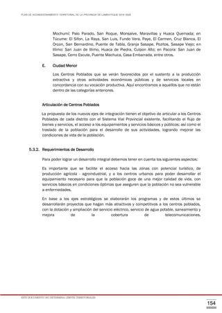 PLAN DE ACONDICIONAMIENTO TERRITORIAL DE LA PROVINCIA DE LAMBAYEQUE 2016-2026
ESTE DOCUMENTO NO DETERMINA LÍMITES TERRITORIALES.
154
Mochumí: Palo Parado, San Roque, Monsalve, Maravillas y Huaca Quemada; en
Túcume: El Sifon, La Raya, San Luis, Fundo Vera, Paye, El Carmen, Cruz Blanca, El
Orcon, San Bernardino, Puente de Tabla, Granja Sasape, Pozitos, Sasape Viejo; en
Illimo: San Juan de Illimo, Huaca de Piedra, Culpon Alto; en Pacora: San Juan de
Sasape, Cerro Escute, Puente Machuca, Casa Embarrada, entre otros.
E. Ciudad Menor
Los Centros Poblados que se verán favorecidos por el sustento a la producción
extractiva y otras actividades económicas públicas y de servicios locales en
concordancia con su vocación productiva. Aquí encontramos a aquellos que no están
dentro de las categorías anteriores.
Articulación de Centros Poblados
La propuesta de los nuevos ejes de integración tienen el objetivo de articular a los Centros
Poblados de cada distrito con el Sistema Vial Provincial existente, facilitando el flujo de
bienes y servicios, el acceso a los equipamientos y servicios básicos y públicos; así como el
traslado de la población para el desarrollo de sus actividades, logrando mejorar las
condiciones de vida de la población.
5.3.2. Requerimientos de Desarrollo
Para poder lograr un desarrollo integral debemos tener en cuenta los siguientes aspectos:
Es importante que se facilite el acceso hacia las zonas con potencial turístico, de
producción agrícola - agroindustrial, y a los centros urbanos para poder desarrollar el
equipamiento necesario para que la población goce de una mejor calidad de vida, con
servicios básicos en condiciones óptimas que aseguren que la población no sea vulnerable
a enfermedades.
En base a los ejes estratégicos se elaborarán los programas y de estos últimos se
desarrollarán proyectos que hagan más atractivos y competitivos a los centros poblados,
con la dotación y ampliación del servicio eléctrico, servicio de agua potable, saneamiento y
mejora de la cobertura de telecomunicaciones.
 