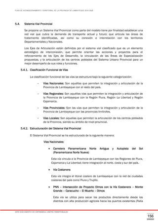 PLAN DE ACONDICIONAMIENTO TERRITORIAL DE LA PROVINCIA DE LAMBAYEQUE 2016-2026
ESTE DOCUMENTO NO DETERMINA LÍMITES TERRITORIALES.
156
5.4. Sistema Vial Provincial
Se propone un Sistema Vial Provincial como parte del modelo tiene por finalidad establecer una
red vial que cubra la demanda de transporte actual y futuro; que articula las áreas de
tratamiento identificadas, así como su conexión e interrelación con los territorios
Departamentales y Nacionales.
Los Ejes de Articulación están definidos por el sistema vial clasificado que es un elemento
estratégico de interconexión, que permite orientar las acciones y proyectos para el
reforzamiento de los Ejes de Desarrollo, la vinculación de las Áreas de Especialización
propuestas, y la articulación de los centros poblados del Sistema Urbano Provincial para un
mejor desempeño de sus roles y funciones.
5.4.1. Clasificación Funcional de Vías
La clasificación funcional de las vías se estructura bajo la siguiente categorización:
- Vías Nacionales: Son aquéllas que permiten la integración y articulación de la
Provincia de Lambayeque con el resto del país.
- Vías Regionales: Son aquéllas vías que permiten la integración y articulación de
la Provincia de Lambayeque con la Región Piura, Región La Libertad y Región
Cajamarca.
- Vías Provinciales: Son las vías que permiten la integración y articulación de la
Provincia de Lambayeque con las provincias limítrofes.
- Vías Locales: Son aquellas que permiten la articulación de los centros poblados
de la Provincia, siendo su ámbito de nivel provincial.
5.4.2. Estructuración del Sistema Vial Provincial
El Sistema Vial Provincial se ha estructurado de la siguiente manera:
Vías Nacionales:
 Carretera Panamericana Norte Antigua y Autopista del Sol
(Panamericana Norte Nueva)
Esta vía vincula a la Provincia de Lambayeque con las Regiones de Piura,
Cajamarca y La Libertad; tiene integración al norte, costa y sur del país.
 Vía Costanera
Esta vía integra el litoral costero de Lambayeque con la red de ciudades
costeras del país como Piura y Trujillo.
 PNN – Intersección de Proyecto Olmos con la Vía Costanera – Monte
Grande – Caracucho – El Muerto – Olmos
Esta vía se utiliza para sacar los productos directamente desde los
distritos con alta producción agrícola hacia los puertos existentes (Paita
 
