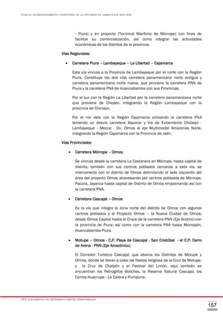 PLAN DE ACONDICIONAMIENTO TERRITORIAL DE LA PROVINCIA DE LAMBAYEQUE 2016-2026
ESTE DOCUMENTO NO DETERMINA LÍMITES TERRITORIALES.
157
- Piura) y en proyecto (Terminal Marítimo de Mórrope) con fines de
facilitar su comercialización, así como integrar las actividades
económicas de los distritos de la provincia.
Vías Regionales:
 Carretera Piura – Lambayeque – La Libertad – Cajamarca
Esta vía vincula a la Provincia de Lambayeque por el norte con la Región
Piura. Constituye las dos vías carretera panamericana norte antigua y
carretera panamericana norte nueva, que proviene la carretera PNN de
Piura y la carretera PNA de Huancabamba con sus Provincias.
Por el sur con la Región La Libertad por la carretera panamericana norte
que proviene de Chepén, integrando la Región Lambayeque con la
provincia de Chiclayo.
Por el nor este con la Región Cajamarca utilizando la carretera PNA
teniendo un desvío carretera Bayovar y Vía de Evitamiento Chiclayo -
Lambayeque - Mocce - Dv. Olmos al eje Multimodal Amazonas Norte,
integrando la Región Cajamarca con la Provincia de Jaén.
Vías Provinciales:
 Carretera Mórrope – Olmos
Se vincula desde la carretera La Costanera en Mórrope, hasta capital de
distrito, también con sus centros poblados cercanos a esta vía, se
interconecta con el distrito de Olmos delimitando el lado izquierdo del
área del proyecto Olmos atravesando por centros poblados de Mórrope,
Pacora, Jayanca hasta capital de Distrito de Olmos empalmando así con
la carretera PNA.
 Carretera Cascajal – Olmos
Es la vía que integra la zona norte del distrito de Olmos con algunos
centros poblados y el Proyecto Olmos – la Nueva Ciudad de Olmos;
desde Olmos Capital hasta el Cruce de la carretera PNN (Eje Andino) con
la provincia de Piura; así como con la carretera PNA hasta Morropón,
Huancabamba Piura.
 Motupe – Olmos - C.P. Playa de Cascajal - San Cristóbal - el C.P. Cerro
de Arena - PNN (Eje Amazónico)
El Corredor Turístico Cascajal, que abarca los Distritos de Motupe y
Olmos, donde se llevan a cabo las fiestas religiosa de la Cruz de Motupe,
y la Cruz de Chalpón y el Festival del Limón, aquí también se
encuentran los Petroglifos Boliches, la Reserva Natural Cascajal, los
Cerros Huacrupe - La Calera y Pumpurre.
 